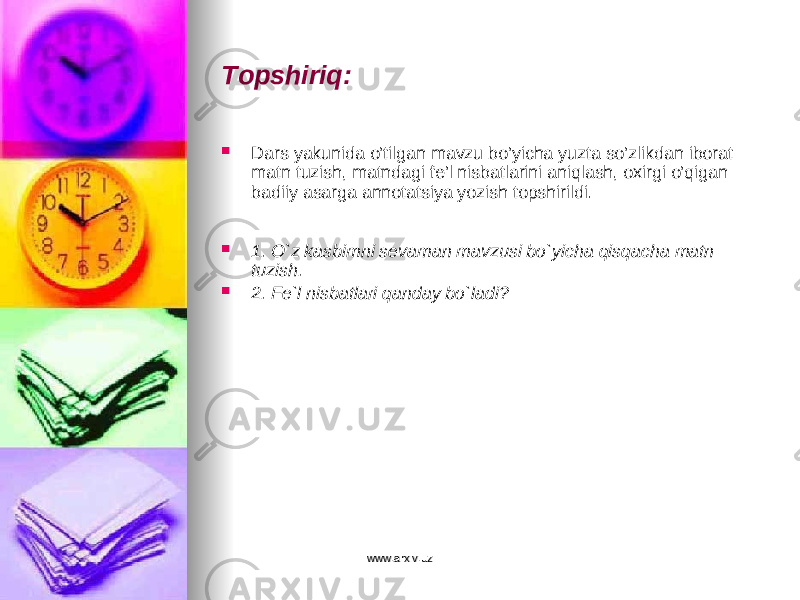 Topshiriq:  Dars yakunida o’tilgan mavzu bo’yicha yuzta so’zlikdan iborat matn tuzish, matndagi fe’l nisbatlarini aniqlash, oxirgi o’qigan badiiy asarga annotatsiya yozish topshirildi.  1. O`z kasbimni sevaman mavzusi bo`yicha qisqacha matn tuzish.  2. Fe`l nisbatlari qanday bo`ladi? www.arxiv.uzwww.arxiv.uz 