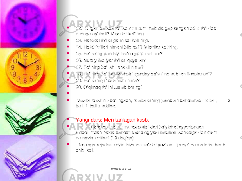  12. O’tgan darsda fe’l so’z turkumi haiqida gaplashgan edik, fe’l deb nimaga aytiladi? Misollar keltiring.  13. Harakat fe’llariga misol keltiring.  14. Holat fe’llari nimani bildiradi? Misollar keltiring.  15. Fe’llaring qanday ma’no guruhlari bor?  16. Nutqiy faoliyat fe’llari qaysilar?  17. Fe’lning bo’lishli shakli nima?  18. Fe’lning bo’lishsiz shakli qanday qo’shimcha bilan ifodalanadi?  19. Fe’llarning tuslanishi nima?  20. O’qimoq fe’lini tuslab bering!     Vazifa tekshirib bo’lingach, talabalarning javoblari baholanadi: 3 ball, 2 ball, 1 ball shaklida.  Yangi dars: Men tanlagan kasb.  Ekranda institut mutaxassisliklari bo’yicha tayyorlangan videofilmdan paxta sanosti texnologiyasi fakulteti sohasiga doir qismi namoyish etiladi (10 daqiqa).  Doskaga rejadan keyin tayanch so’zlar yoziladi. Tarqatma material berib chiqiladi. www.arxiv.uzwww.arxiv.uz 