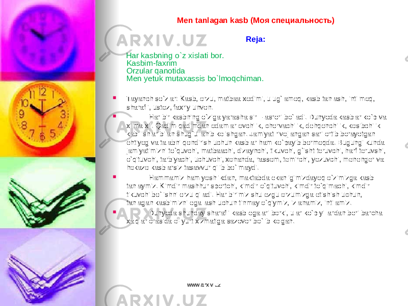 Men tanlagan kasb (Моя специальность)   Reja:   Har kasbning o`z xislati bor. Kasbim-faxrim Orzular qanotida Men yetuk mutaxassis bo`lmoqchiman.  Tayanch so`zlar: Kasb, orzu, matbaa xodimi, ulug`lamoq, kasb tanlash, intilmoq, sharafli, ustoz, faxriy unvon.  Har bir kasbning o`ziga yarasha sir – asrori bo`ladi. Dunyoda kasblar ko`p va xilma-xil. Qadim-qadimdan odamlar ovchilik, chorvachilik, dehqonchilik, kosibchilik kabi ishlar bilan shug`ullanib kelishgan. Jamiyat rivojlangan sari ortib borayotgan ehtiyog va talabni qondirish uchun kasblar ham ko`payib bormoqda. Bugungi kunda jamiyatimizni to`quvchi, matbaachi, dizaynchi, tikuvchi, g`isht teruvchi, harf teruvshi, o`qituvchi, tarbiyachi, uchuvchi, xonanda, rassom, temirchi, yozuvchi, menenger va hokazo kasblarsiz tasavvur qilib bo`lmaydi.  Hammamiz ham yoshlikdan, maktabda ekanligimizdayoq o`zimizga kasb tanlaymiz. Kimdir mashhur sportchi, kimdir o`qituvchi, kimdir to`qimachi, kimdir tikuvchi bo`lishni orzu qiladi. Har birimiz shu ezgu orzumizga etishish uchun, tanlagan kasbimizni egallash uchun tinmay o`qiymiz, izlanamiz, intilamiz.  Dunyoda shunday sharafli kasb egalari borki, ular ko`p yillardan beri barcha xalqlar orasida el-yurt xizmatiga sazovor bo`lib kelgan. www.arxiv.uzwww.arxiv.uz 