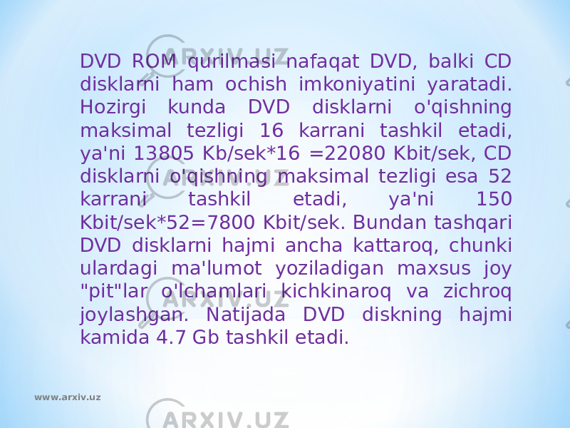 DVD ROM qurilmasi nafaqat DVD, balki CD disklarni ham ochish imkoniyatini yaratadi. Hozirgi kunda DVD disklarni o&#39;qishning maksimal tezligi 16 karrani tashkil etadi, ya&#39;ni 13805 Kb/sek*16 =22080 Kbit/sek, CD disklarni o&#39;qishning maksimal tezligi esa 52 karrani tashkil etadi, ya&#39;ni 150 Kbit/sek*52=7800 Kbit/sek. Bundan tashqari DVD disklarni hajmi ancha kattaroq, chunki ulardagi ma&#39;lumot yoziladigan maxsus joy &#34;pit&#34;lar o&#39;lchamlari kichkinaroq va zichroq joylashgan. Natijada DVD diskning hajmi kamida 4.7 Gb tashkil etadi. www.arxiv.uz 
