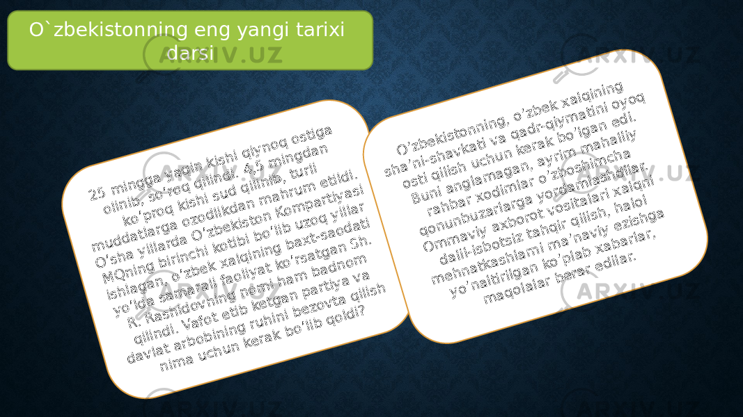 O`zbekistonning eng yangi tarixi darsi2 5 m in g g a y a q in k ish i q iy n o q o stig a o lin ib , so ’ro q q ilin d i. 4 ,5 m in g d a n ko ’p ro q k ish i su d q ilin ib , tu rli m u d d a tla rg a o zo d lik d a n m a h ru m e tild i. O ’sh a y illa rd a O ’zb e k isto n K o m p a rtiy a si M Q n in g b irin ch i ko tib i b o ’lib u zo q y illa r ish la g a n , o ’zb e k x a lq in in g b a x t-sa o d a ti y o ’ld a sa m a ra li fa o liy a t ko ’rsa tg a n S h . R . R a sh id o v n in g n o m i h a m b a d n o m q ilin d i. V a fo t e tib ke tg a n p a rtiy a v a d a v la t a rb o b in in g ru h in i b e zo v ta q ilish n im a u ch u n ke ra k b o ’lib q o ld i? O ’zb e k isto n n in g , o ’zb e k x a lq in in g sh a ’n i-sh a v ka ti v a q a d r-q iy m a tin i o y o q o sti q ilish u ch u n ke ra k b o ’lg a n e d i. B u n i a n g la m a g a n , a y rim m a h a lliy ra h b a r xo d im la r o ’zb o sh im ch a q o n u n b u za rla rg a y o rd a m la sh d ila r. O m m a v iy a x b o ro t v o sita la ri x a lq n i d a lil-isb o tsiz ta h q ir q ilish , h a lo l m e h n a tka sh la rn i m a ’n a v iy e zish g a y o ’n a ltirilg a n ko ’p la b x a b a rla r, m a q o la la r b e ra r e d ila r. 