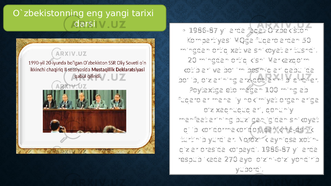 • 1986-87 yillarda faqat O’zbekiston Kompartiyasi MQga fuqarolardan 50 mingdan ortiq xat va shikoyatlar tushdi. 20 mingdan ortiq kishi Markazqo’m kotiblari va bo’lim boshliqlari qabulida bo’lib, o’zlarining arz-dodlarini bildirdilar. Poytaxtga etolmagan 100 minglab fuqarolar mahalliy hokimiyat organlariga o’z xaqhuquqlari, qonuniy manfaatlarining buzilganligidan shikoyat qilib koridormakoridor, eshikma-eshik turtinib yurdilar. Norozilik ayniqsa xotin- qizlar orasida ko’paydi. 1986-87 yillarda respublikada 270 ayol o’zini-o’zi yondirib yubordi.O`zbekistonning eng yangi tarixi darsi 