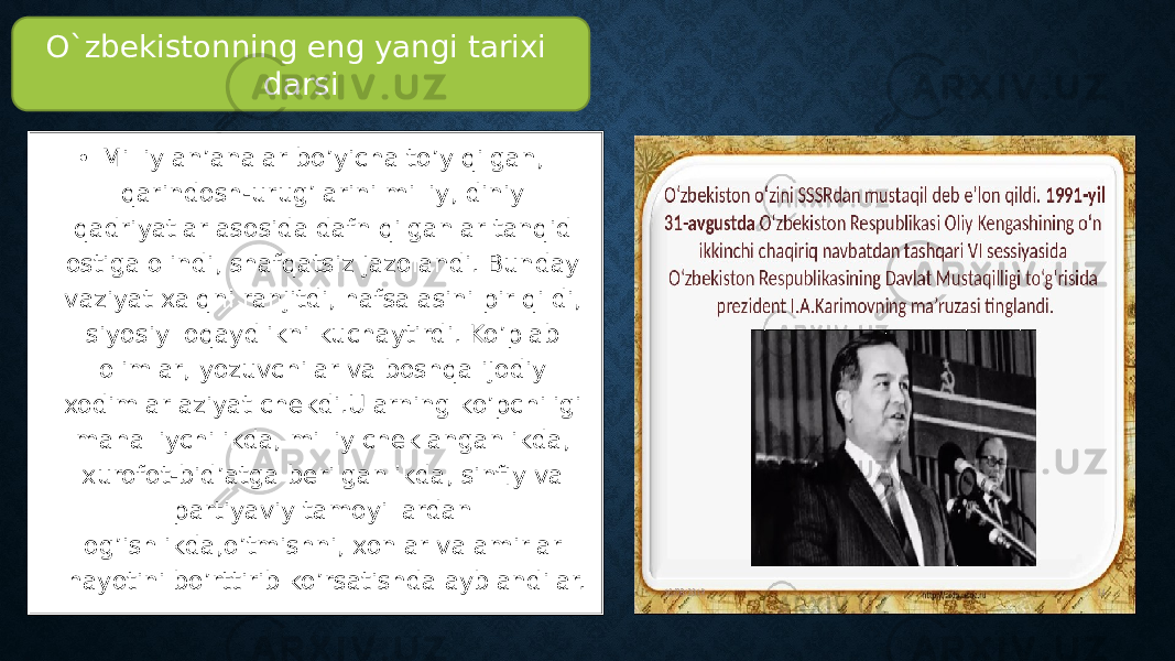 • Milliy an’analar bo’yicha to’y qilgan, qarindosh-urug’larini milliy, diniy qadriyatlar asosida dafn qilganlar tanqid ostiga olindi, shafqatsiz jazolandi. Bunday vaziyat xalqni ranjitdi, hafsalasini pir qildi, siyosiy loqaydlikni kuchaytirdi. Ko’plab olimlar, yozuvchilar va boshqa ijodiy xodimlar aziyat chekdi.Ularning ko’pchiligi mahalliychilikda, milliy cheklanganlikda, xurofot-bid’atga berilganlikda, sinfiy va partiyaviy tamoyillardan og’ishlikda,o’tmishni, xonlar va amirlar hayotini bo’rttirib ko’rsatishda ayblandilar. O`zbekistonning eng yangi tarixi darsi 