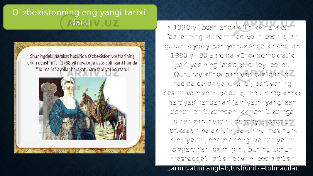 • 1990 yil boshlarida «Birlik» harakati faollarining Muhammad Solih boshliq bir guruhi siyosiy partiya tuzishga kirishdilar. 1990 yil 30 aprelda «Erk» demokratik partiyasining ta’sis qurultoyi bo’ldi. Qurultoy «Erk» partiyasi tuzilganligi haqida qaror qabul qildi, partiyaning dastur va nizomi qabul qilindi. Biroq «Erk» partiyasi rahbarlari jamiyatni yangilash uchun bir tuzumdan ikkinchi tuzumga o’tish zaruriyatini, qanday islohotlar o’tkazish kerakligini va uning mazmun- mohiyatini, odamlar ongi va ruhiyatini o’zgartirish lozimligini, buning uchun mashaqqatli o’tish davrini bosib o’tish zaruriyatini anglab,tushunib etolmadilar.O`zbekistonning eng yangi tarixi darsi 