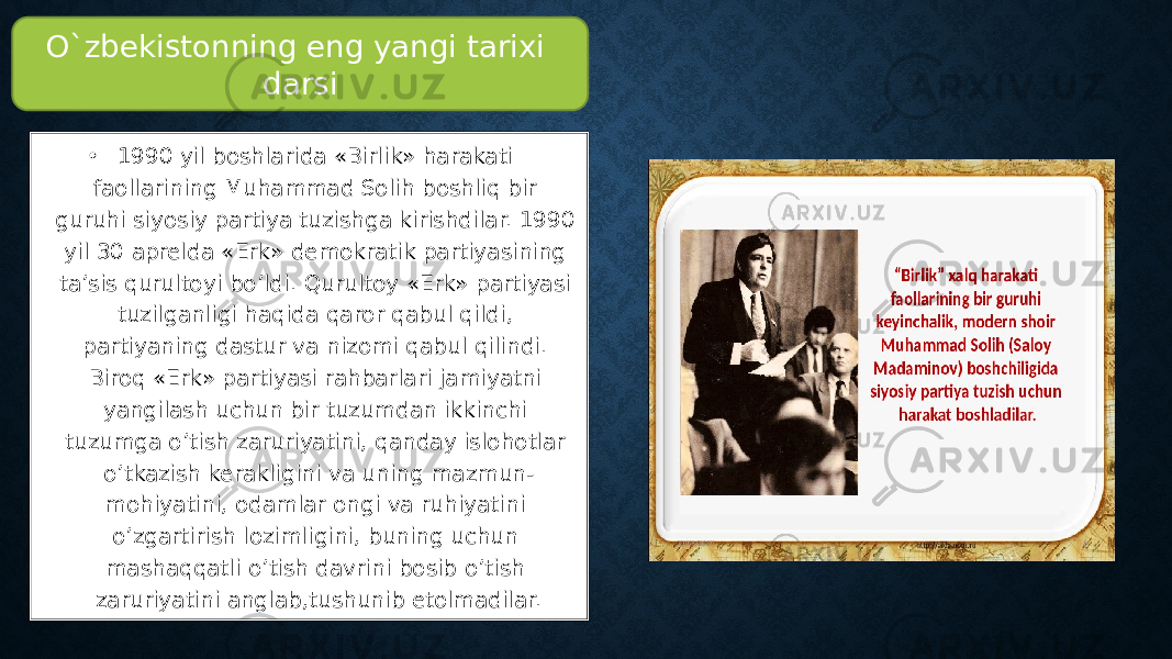 • 1990 yil boshlarida «Birlik» harakati faollarining Muhammad Solih boshliq bir guruhi siyosiy partiya tuzishga kirishdilar. 1990 yil 30 aprelda «Erk» demokratik partiyasining ta’sis qurultoyi bo’ldi. Qurultoy «Erk» partiyasi tuzilganligi haqida qaror qabul qildi, partiyaning dastur va nizomi qabul qilindi. Biroq «Erk» partiyasi rahbarlari jamiyatni yangilash uchun bir tuzumdan ikkinchi tuzumga o’tish zaruriyatini, qanday islohotlar o’tkazish kerakligini va uning mazmun- mohiyatini, odamlar ongi va ruhiyatini o’zgartirish lozimligini, buning uchun mashaqqatli o’tish davrini bosib o’tish zaruriyatini anglab,tushunib etolmadilar.O`zbekistonning eng yangi tarixi darsi 