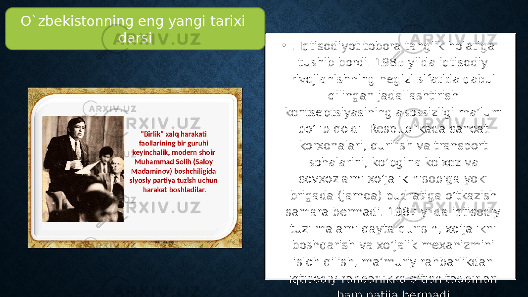 • . Iqtisodiyot tobora tanglik holatiga tushib bordi. 1985 yilda iqtisodiy rivojlanishning negizi sifatida qabul qilingan jadallashtirish kontseptsiyasining asossizligi ma’lum bo’lib qoldi. Respublikada sanoat korxonalari, qurilish va transport sohalarini, ko’pgina kolxoz va sovxozlarni xo’jalik hisobiga yoki brigada (jamoa) pudratiga o’tkazish samara bermadi. 1987 yilda iqtisodiy tuzilmalarni qayta quris h, xo’jalikni boshqarish va xo’jalik mexanizmini isloh qilish, ma’muriy rahbarlikdan iqtisodiy rahbarlikka o’tish tadbirlari ham natija bermadi. O`zbekistonning eng yangi tarixi darsi 