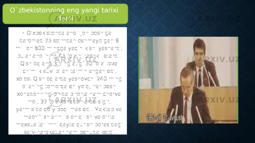 • O’zbekistonda aholi jon boshiga daromad 75 so’mdan oshmaydigan 8 million 800 mingga yaqin kishi yashardi, bular aholining 45 foizini tashkil etardi. Qishloq aholisining atigi 50 foizi toza ichimlik suvi bilan ta’minlangan edi, xolos. Qishloqlarda yashovchi 240 ming oilaning tomorqa eri yo’q, har besh xonadonning birida birorta ham chorva mol, 37 foiz xonadonlarda sigir, yarmisida qo’y boqilmas edi. Maktab va maorif ishlarini isloh qilish va o’rta maxsus ta’limni qayta qurish borasidagi sa’y-harakatlar ham behuda ketdi. O`zbekistonning eng yangi tarixi darsi 