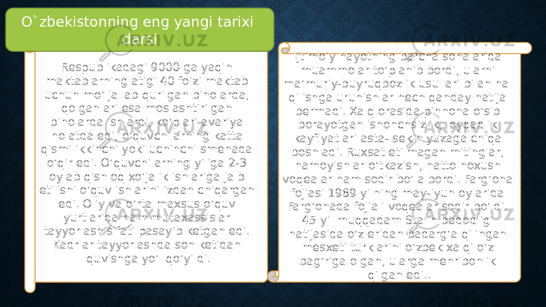 Respublikadagi 9000 ga yaqin maktablarning atigi 40 foizi maktab uchun mo’ljallab qurilgan binolarda, qolganlari esa moslashtirilgan binolarda ishlardi, ko’plari avariya holatda edi, o’quvchilarning katta qismi ikkinchi yoki uchinchi smenada o’qir edi. O’quvchilarning yiliga 2-3 oylab qishloq xo’jalik ishlariga jalb etilishi o’quv ishlarini izdan chiqargan edi. Oliy va o’rta maxsus o’quv yurtlarida ham mutaxassislar tayyorlash sifati pasayib ketgan edi. Kadrlar tayyorlashda son ketidan quvishga yo’l qo’yildi. Ijtimoiy hayotning barcha sohalarida muammolar to’planib bordi, ularni ma’muriy-buyruqbozlik usullari bilan hal qilishga urunishlar hech qanday natija bermadi. Xalq orasida pinhona o’sib borayotgan ishonchsizlik, loyqadlik kayfiyatlari asta- sekin yuzaga chiqa boshladi. Ruxsat etilmagan mitinglar, namoyishlar o’tkazish, hatto noxush voqealar ham sodir bo’la bordi. Farg’ona fojiasi 1989 yilning may-iyun oylarida Farg’onada fojiali voqealar sodir bo’ldi. 45 yil muqqadam Stalin bedodligi natijasida o’z eridan badarg’a qilingan mesxeti turklarini o’zbek xalqi o’z bag’riga olgan, ularga mehribonlik qilgan edi.. O`zbekistonning eng yangi tarixi darsi 