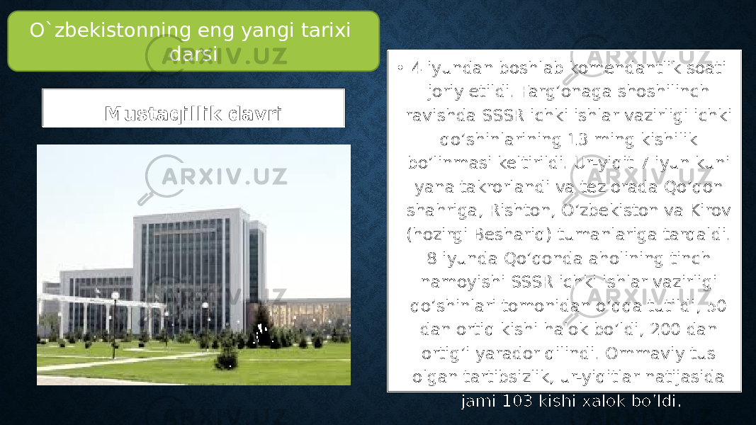 Mustaqillik davri • 4 iyundan boshlab komendantlik soati joriy etildi. Farg’onaga shoshilinch ravishda SSSR ichki ishlar vazirligi ichki qo’shinlarining 13 ming kishilik bo’linmasi keltirildi. Ur-yiqit 7 iyun kuni yana takrorlandi va tez orada Qo’qon shahriga, Rishton, O’zbekiston va Kirov (hozirgi Beshariq) tumanlariga tarqaldi. 8 iyunda Qo’qonda aholining tinch namoyishi SSSR ichki ishlar vazirligi qo’shinlari tomonidan o’qqa tutildi, 50 dan ortiq kishi halok bo’ldi, 200 dan ortig’i yarador qilindi. Ommaviy tus olgan tartibsizlik, ur-yiqitlar natijasida jami 103 kishi xalok bo’ldi.O`zbekistonning eng yangi tarixi darsi 