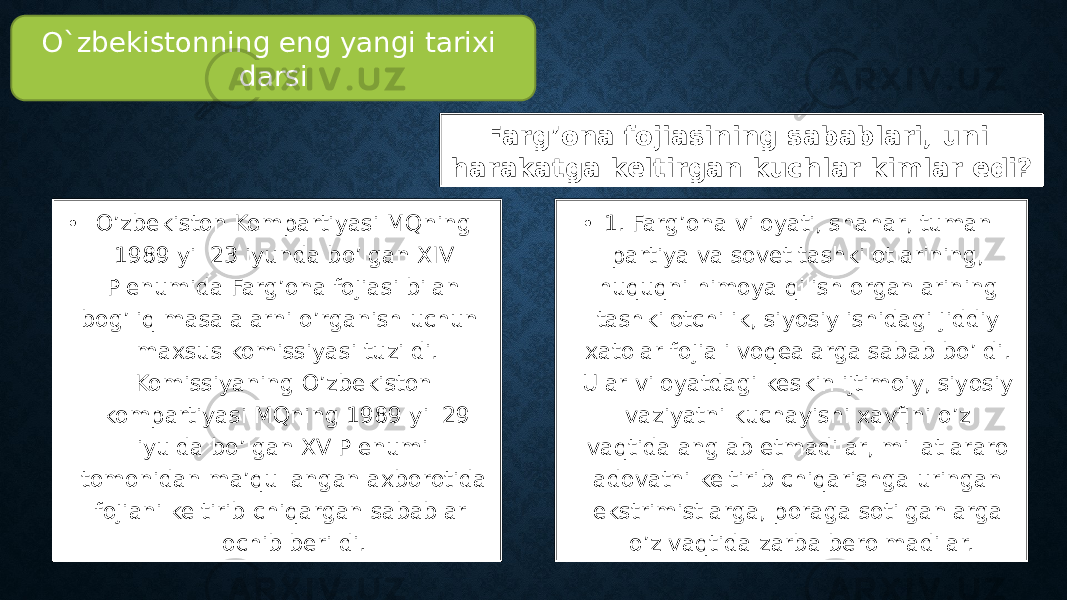 Farg’ona fojiasining sabablari, uni harakatga keltirgan kuchlar kimlar edi? • O’zbekiston Kompartiyasi MQning 1989 yil 23 iyunda bo’lgan XIV Plenumida Farg’ona fojiasi bilan bog’liq masalalarni o’rganish uchun maxsus komissiyasi tuzildi. Komissiyaning O’zbekiston kompartiyasi MQning 1989 yil 29 iyulda bo’lgan XV Plenumi tomonidan ma’qullangan axborotida fojiani keltirib chiqargan sabablar ochib berildi. • 1. Farg’ona viloyati, shahar, tuman partiya va sovet tashkilotlarining, huquqni himoya qilish organlarining tashkilotchilik, siyosiy ishidagi jiddiy xatolar fojiali voqealarga sabab bo’ldi. Ular viloyatdagi keskin ijtimoiy, siyosiy vaziyatni kuchayishi xavfini o’z vaqtida anglab etmadilar, millatlararo adovatni keltirib chiqarishga uringan ekstrimistlarga, poraga sotilganlarga o’z vaqtida zarba berolmadilar.O`zbekistonning eng yangi tarixi darsi 