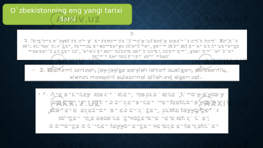 • 3. Kadrlarni tanlash, joy-joyiga qo’yish ishlari buzilgan, poraxo’rlik, xizmat mavqeini suiste’mol qilish avj olgan edi. 3 2. Farg’ona viloyatida o’n yillar davomida ijtimoiy-iqtisodiy keskinlik ortib bordi. Xo’jalik strukturasi buzilgan, tarmoqlar xomashyo etishtirish, yarim fabrikatlar ishlab chiqarishga moslashib qolgan edi, ishsizlar soni tobora oshib borar, odamlarni, yoshlarni ish bilan ta’minlash tadbirlari ko’rilmasdi. • 4. Ana shunday keskinlikdan, respublikada ijtimoiy-siyosiy beqarorlikni keltirib chiqarishdan manfaatdor siyosiy kuchlar allaqachon ishlab chiqilgan, puxta tayyorgarlik ko’rgan reja asosida ig’vogarona harakat qildilar, olomonga oldindan tayyorlangan varaqalar tarqatdilar. O`zbekistonning eng yangi tarixi darsi 