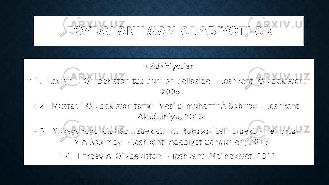 FOYDALANILGAN ADABIYOTLAR • Adabiyotlar • 1. Levitin L. O`zbekiston tub burilish pallasida. - Toshkent: O`zbekiston, 2005. • 2. Mustaqil O`zbekiston tarixi. Mas`ul muharrir A.Sabirov. - Toshkent: Akademiya, 2013. • 3. Noveyshaya istoriya Uzbekistana. Rukovoditel` proekta i redaktor: M.A.Raximov. - Toshkent: Adabiyot uchqunlari, 2018. • 4. Erkaev A. O`zbekiston. - Toshkent: Ma`naviyat, 2011. 