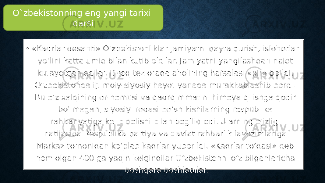 • «Kadrlar desanti» O’zbekistonliklar jamiyatni qayta qurish, islohotlar yo’lini katta umid bilan kutib oldilar. Jamiyatni yangilashdan najot kutayotgan edilar. Biroq tez orada aholining hafsalasi «pir» bo’ldi. O’zbekistonda ijtimoiy-siyosiy hayot yanada murakkablashib bordi. Bu o’z xalqining or-nomusi va qadrqimmatini himoya qilishga qodir bo’lmagan, siyosiy irodasi bo’sh kishilarning respublika rahbariyatiga kelib qolishi bilan bog’liq edi. Ularning ojizligi natijasida Respublika partiya va davlat rahbarlik lavozimlariga Markaz tomonidan ko’plab kadrlar yuborildi. «Kadrlar to’dasi» deb nom olgan 400 ga yaqin kelgindilar O’zbekistonni o’z bilganlaricha boshqara boshladilar. O`zbekistonning eng yangi tarixi darsi 