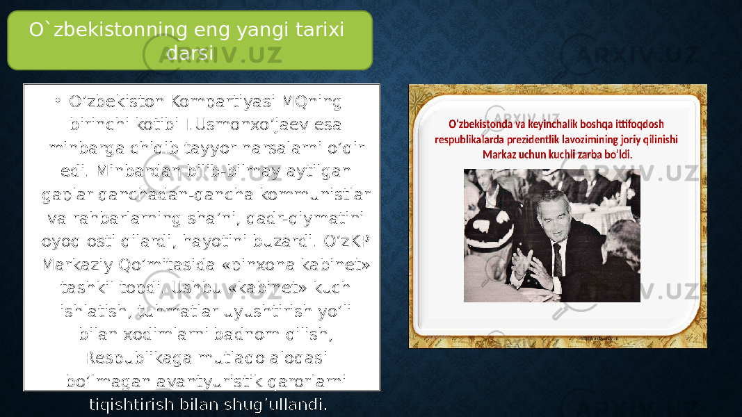 • O’zbekiston Kompartiyasi MQning birinchi kotibi I.Usmonxo’jaev esa minbarga chiqib tayyor narsalarni o’qir edi. Minbardan bilib-bilmay aytilgan gaplar qanchadan-qancha kommunistlar va rahbarlarning sha’ni, qadr-qiymatini oyoq osti qilardi, hayotini buzardi. O’zKP Markaziy Qo’mitasida «pinxona kabinet» tashkil topdi. Ushbu «kabinet» kuch ishlatish, tuhmatlar uyushtirish yo’li bilan xodimlarni badnom qilish, Respublikaga mutlaqo aloqasi bo’lmagan avantyuristik qarorlarni tiqishtirish bilan shug’ullandi. O`zbekistonning eng yangi tarixi darsi 