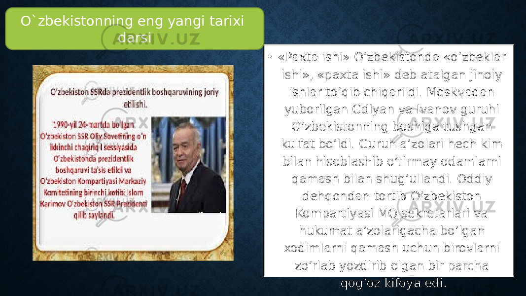 • «Paxta ishi» O’zbekistonda «o’zbeklar ishi», «paxta ishi» deb atalgan jinoiy ishlar to’qib chiqarildi. Moskvadan yuborilgan Gdlyan va Ivanov guruhi O’zbekistonning boshiga tushgan kulfat bo’ldi. Guruh a’zolari hech kim bilan hisoblashib o’tirmay odamlarni qamash bilan shug’ullandi. Oddiy dehqondan tortib O’zbekiston Kompartiyasi MQ sekretarlari va hukumat a’zolarigacha bo’lgan xodimlarni qamash uchun birovlarni zo’rlab yozdirib olgan bir parcha qog’oz kifoya edi. O`zbekistonning eng yangi tarixi darsi 