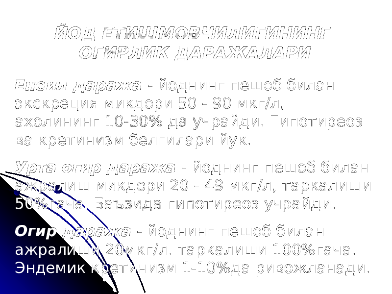 ЙОД ЕТИШМОВЧИЛИГИНИНГ ОГИРЛИК ДАРАЖАЛАРИ Енеил даража - йоднинг пешоб билан экскреция микдори 50 - 90 мкг/л, ахолининг 10-30% да учрайди. Гипотиреоз ва кретинизм белгилари йук. Урта огир даража - йоднинг пешоб билан ажралиш микдори 20 - 49 мкг/л, таркалиши 50%гача. Баъзида гипотиреоз учрайди. Огир даража - йоднинг пешоб билан ажралиши 20мкг/л. таркалиши 100%гача. Эндемик кретинизм 1-10%да ривожланади. 