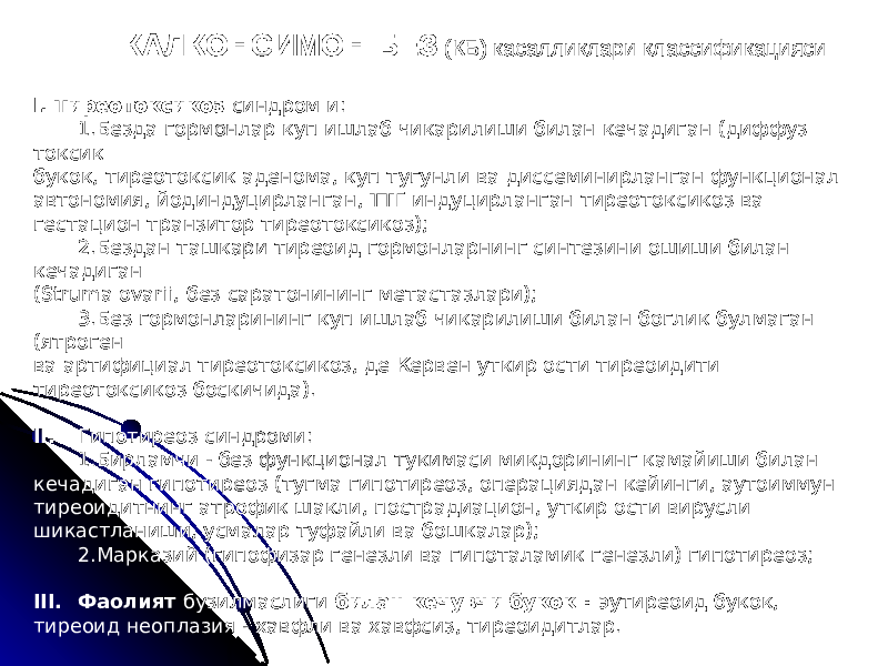 КАЛКОНСИМОН БЕЗ (КБ) касалликлари классификацияси I. Тиреотоксикоз синдром и: 1.Безда гормонлар куп ишлаб чикарилиши билан кечадиган (диффуз токсик букок, тиреотоксик аденома, куп тугунли ва диссеминирланган функционал автономия, йодиндуцирланган, ТТГ индуцирланган тиреотоксикоз ва гестацион транзитор тиреотоксикоз); 2.Бездан ташкари тиреоид гормонларнинг синтезини ошиши билан кечадиган (Struma ovarii, без саратонининг метастазлари); 3.Без гормонларининг куп ишлаб чикарилиши билан боглик булмаган (ятроген ва артифициал тиреотоксикоз, де Кервен уткир ости тиреоидити тиреотоксикоз боскичида). II. Гипотиреоз синдроми: 1.Бирламчи - без функционал тукимаси микдорининг камайиши билан кечадиган гипотиреоз (тугма гипотиреоз, операциядан кейинги, аутоиммун тиреоидитнинг атрофик шакли, пострадиацион, уткир ости вирусли шикастланиши, усмалар туфайли ва бошкалар); 2.Марказий (гипофизар генезли ва гипоталамик генезли) гипотиреоз; III. Фаолият бузилмаслиги билан кечувчи букок : эутиреоид букок, тиреоид неоплазия - хавфли ва хавфсиз, тиреоидитлар. 