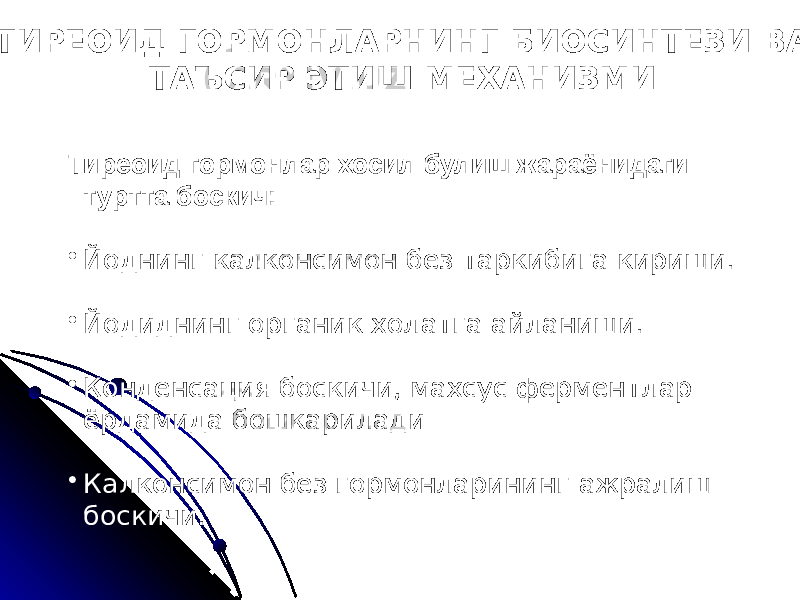  ТИРЕОИД ГОРМОНЛАРНИНГ БИОСИНТЕЗИ ВА ТАЪСИР ЭТИШ МЕХАНИЗМИ Тиреоид гормонлар хосил булиш жараёнидаги туртта боскич: • Йоднинг калконсимон без таркибига кириши. • Йодиднинг органик холатга айланиши. • Конденсация боскичи, махсус ферментлар ёрдамида бошкарилади • Калконсимон без гормонларининг ажралиш боскичи. 