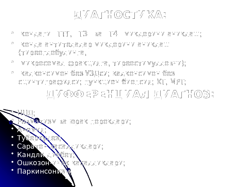 ДИАГНОСТИКА: • кондаги ТТГ, ТЗ ва Т4 микдорини аниклаш; • конда антителалар микдорини аниклаш (тиреоглобулинга, • микросомал фракцияга, тиреостимулловчи); • калконсимон без УЗДси; калконсимон без сцинтиграфияси; пункцион биопсия; КТ, МРТ; ДИФФЕРЕНЦИАЛ ДИАГНОЗ: • НЦД; • Ревматизм ва юрак пороклари; • Анемия; • Туберкулез; • Саратон касалликлари; • Кандли диабет; • Ошкозон-ичак касалликлари; • Паркинсонизм. 