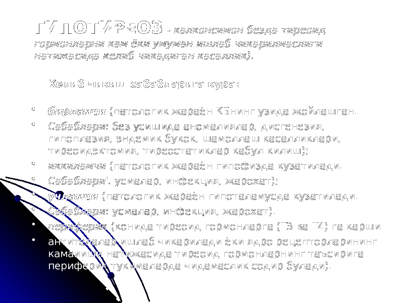 ГИПОТИРЕОЗ - калконсимон безда тиреоид гормонларни кам ёки умуман ишлаб чикарилмаслиги натижасида келиб чикадиган касаллик). Келиб чикиш сабабларига кура: • бирламчи (патологик жараён КБнинг узида жойлашган. • Сабаблари: без усишида аномалиялар, дисгенезия, гипоплазия, эндемик букок, шамоллаш касалликлари, тиреоидэктомия, тиреостатиклар кабул килиш); • иккиламчи (патологик жараён гипофизда кузатилади. • Сабаблари&#39;. усмалар, инфекция, жарохат); • учламчи (патологик жараён гипоталамусда кузатилади. • Сабаблари: усмалар, инфекция, жарохат). • периферик (конида тиреоид гормонларга (ТЗ ва Т4) га карши • антителалар ишлаб чикарилади ёки ядро рецепторларининг камаииши натижасида тиреоид гормонларнинг таъсирига периферик тукималарда чидамаслик содир булади). 