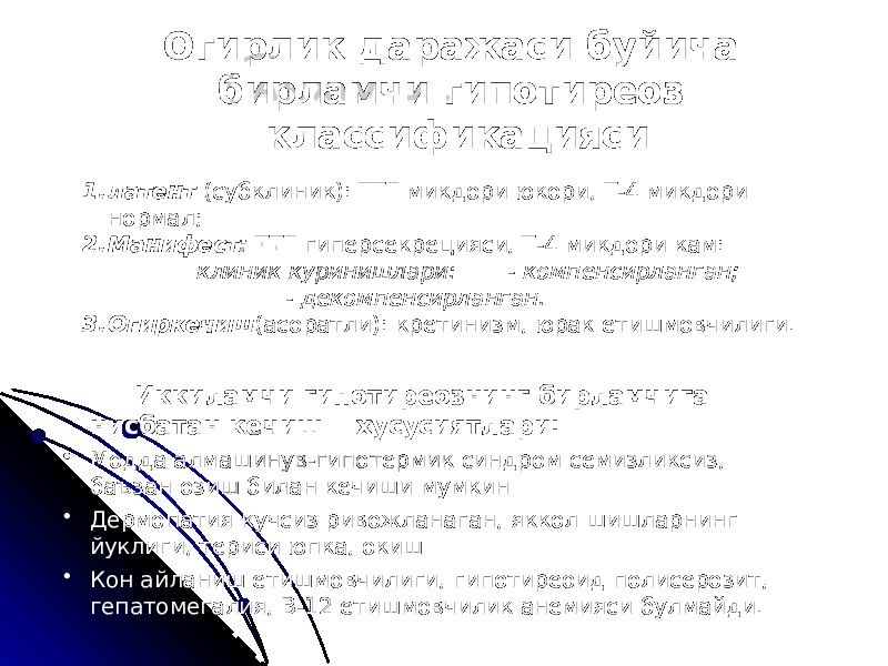 Огирлик даражаси буйича бирламчи гипотиреоз классификацияси 1. латент (субклиник): ТТГ микдори юкори, Т-4 микдори нормал; 2. Манифест: ТТГ гиперсекрецияси, Т-4 микдори кам: клиник куринишлари: - компенсирланган; - декомпенсирланган. 3. Огиркечиш (асоратли): кретинизм, юрак етишмовчилиги. Иккиламчи гипотиреознинг бирламчига нисбатан кечиш хусусиятлари: • Модда алмашинув-гипотермик синдром семизликсиз, баъзан озиш билан кечиши мумкин • Дермопатия кучсиз ривожланаган, яккол шишларнинг йуклиги, териси юпка, окиш • Кон айланиш етишмовчилиги, гипотиреоид полисерозит, гепатомегалия, В-12 етишмовчилик анемияси булмайди. 