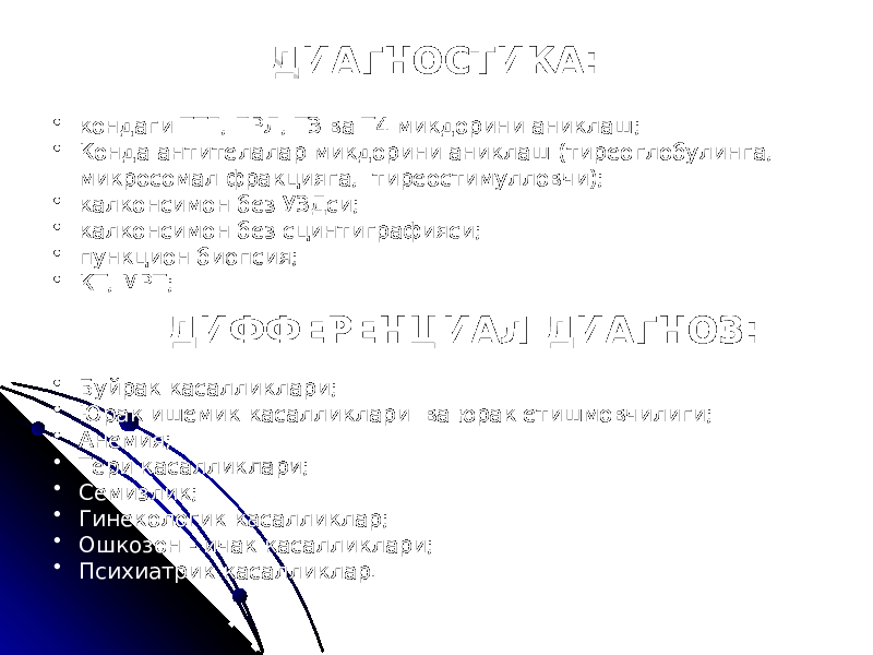 ДИАГНОСТИКА: • кондаги ТТГ, ПРЛ, ТЗ ва Т4 микдорини аниклаш; • Конда антителалар микдорини аниклаш (тиреоглобулинга, микросомал фракцияга, тиреостимулловчи); • калконсимон без УЗДси; • калконсимон без сцинтиграфияси; • пункцион биопсия; • КТ, МРТ; ДИФФЕРЕНЦИАЛ ДИАГНОЗ: • Буйрак касалликлари; • Юрак ишемик касалликлари ва юрак етишмовчилиги; • Анемия; • Тери касалликлари; • Семизлик; • Гинекологик касалликлар; • Ошкозон - ичак касалликлари; • Психиатрик касалликлар. 