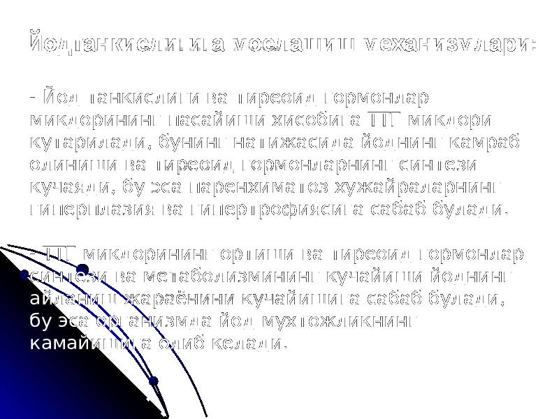 Йодтанкислигига мослашиш механизмлари: - Йод танкислиги ва тиреоид гормонлар микдорининг пасайиши хисобига ТТГ микдори кутарилади, бунинг натижасида йоднинг камраб олиниши ва тиреоид гормонларнинг синтези кучаяди, бу эса паренхиматоз хужайраларнинг гиперплазия ва гипертрофиясига сабаб булади. - ТТГ микдорининг ортиши ва тиреоид гормонлар синтези ва метаболизмининг кучайиши йоднинг айланиш жараёнини кучайишига сабаб булади, бу эса организмда йод мухтожликнинг камайишига олиб келади. 