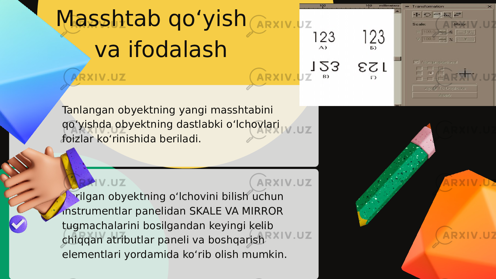 Tanlangan obyektning yangi masshtabini qo‘yishda obyektning dastlabki o‘lchovlari foizlar ko‘rinishida beriladi. Berilgan obyektning o‘lchovini bilish uchun instrumentlar panelidan SKALE VA MIRROR tugmachalarini bosilgandan keyingi kelib chiqqan atributlar paneli va boshqarish elementlari yordamida ko‘rib olish mumkin. Masshtab qo‘yish va ifodalash 