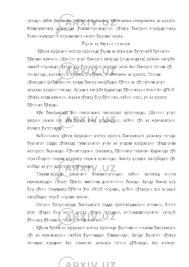 тузади: «Мен ўқийман», «Мен гапираман», «Мен яхши гапираман» ва ҳоказо. Машғулотлар давомида ўзлаштириладиган сўзлар беморни атрофдагилар билан мулоқотга киришишга имкон бериши керак. Ўқиш ва ёзувни тиклаш Қўпол эфферент мотор афазияда ўқиш ва ёзув ҳам бутунлай бузилган бўлиши мумкин. Шунинг учун беморга алоҳида (индивидуал) расмли алифбе ишлаб чиқилади. Бунда ҳар бир ҳарфга керакли расм ёки беморга таниш сўз танланади, масалан: а-«айиқ», б-«буви», в-«Васила» ва ҳоказо. Таниш сўзлардан фойдаланган ҳолда бемор алифбедан бўғин ва сўз тузиш учун керакли ҳарфни топади. Қирқма алифбе ёрдамида бўғинларни ёнма-ён қўйиб сўзлар ясаш мумкин. Аввал сўзлар бир бўғинли, кейин икки, уч ва ҳоказо бўғинли бўлади. Кўп беморларда ўнг томонлама гемипарез кузатилади. Шунинг учун уларни аввал чап қўл билан ёзма ҳарфларни, кейин сўз ва жумлаларни ёзишга ўргатилади. Кейинчалик қўпол эфферент мотор афазик беморларга расмлар тагида берилган содда сўзларда туширилган унли ва ундош ҳарфларни тўлдириш вазифаси берилади. Йўналтирувчи саволлар, бўғинлар таҳлили ёрдамида сўз таркибидаги товуш-ҳарфлар таҳлил қилинади. Бемор қирқма алифбедан сўз ясайди ва уни дафтарига кўчиради. Товуш-ҳарфли таҳлилни ўзлаштиргандан кейин логопед енгил жумлалардан иборат бўлган эшитиш диктантини беради. Бунда бемор ҳар бир сўзни товушлар бўйича ўзи айтиб чиқиши, қийин сўзларни эса қирқма алифбедан териб чиқиши лозим. Охирги босқичларда беморларга содда кроссвордларни ечишни, битта узун сўздан бир нечта қисқа сўзлар тузишни, енгиллаштирилган нутқий ўйинлар ўйнашни таклиф этиш мумкин. Қўпол бузилган эфферент мотор афазияда ўқитишни тиклаш беморларга сўз ва жумлаларни глобал ўқитишдан бошланади. Бунда ўқилган сўзлар тегишли предмет ёки сюжетли расмлар тагига қўйилади, ёки мазмун 