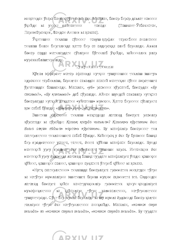 жиҳатидан ўзаро боғлиқ сўз танланади. Масалан, бемор бирор давлат номини ўқийди ва унинг пойтахтини топади (Тошкент-Ўзбекистон, ПарижФранция, Лондон-Англия ва ҳоказо). Ўқитишни тиклаш сўзнинг товуш-ҳарфли таркибини анализини тиклаш билан биргаликда ҳатто бир оз олдироққа олиб борилади. Аввал бемор содда матнлардаги сўзларни бўғинлаб ўқийди, кейинчалик улар мураккаблаштирилади. Тушунишни тиклаш Қўпол эфферент мотор афазияда нутқни тушунишни тиклаш эшитув идрокини тарбиялаш, берилган саволдан асосий мантиқли сўзни ажратишга ўргатишдан бошланади. Масалан, «уй» расмини кўрсатиб, бемордан «Бу столми?», «Бу қаламми?» деб сўралади. Айнан шундай саволлар нутқсиз беморларда нутқий диққатни «уйғотиш» мумкин. Ҳатто биринчи сўзларига ҳам сабаб бўлади: «Бўмаган гап!», «Қўйсангизчи». Эшитиш идрокини тиклаш мақсадида логопед беморга расмлар кўрсатади ва сўрайди: Қошиқ қаерда чизилган? Қошиқни кўрсатинг ёки: Бизга овқат ейдиган нарсани кўрсатинг. Бу вазифалар беморнинг тил сезгирлигини тикланишига сабаб бўлади. Кейинроқ у ёки бу буюмни бошқа бир предметнинг устига, тагига, ёнига қўйиш вазифаси берилади. Бунда мантиқий урғу предмет ёки кўмакчига тушиши керак. Интонация ёки мантиқий урғу ёрдамида логопед бошқа турдаги вазифаларга ўтади: қошиқни қўйинг, қошиқни солинг, қошиқни орқасига ўгириб қўйинг ва ҳоказо. «Нутқ сезгирлигини» тиклашда беморларга грамматик жиҳатдан тўғри ва нотўғри жумлаларни эшитишга бериш муҳим аҳамиятга эга. Олдиндан логопед беморга қайси конструкциялар грамматик қонун-қоидаларга мувофиқлигини ва қайсилари тўғри келмаслигини, нотўғрилигини тушунтиради. Сўнг бир жумла берилади ва шу жумла ёрдамида бемор қолган гапларни тўғри ёки нотўғрилигини аниқлайди. Масалан, «копток стул тагида» ва «копток стулга тагида», «копток стулда тагида». Бу турдаги 