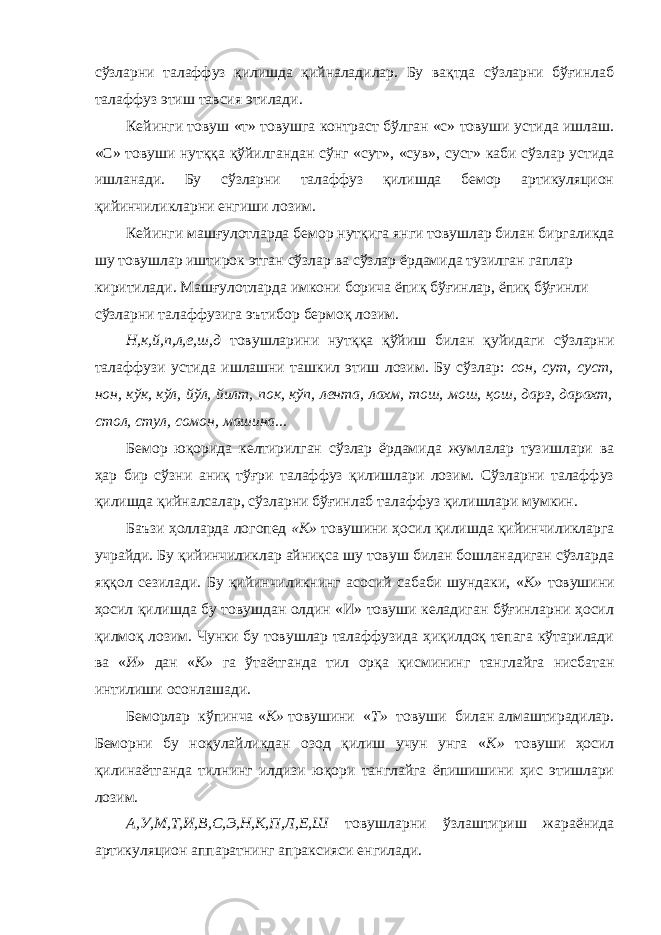 сўзларни талаффуз қилишда қийналадилар. Бу вақтда сўзларни бўғинлаб талаффуз этиш тавсия этилади. Кейинги товуш «т» товушга контраст бўлган «с» товуши устида ишлаш. «С» товуши нутққа қўйилгандан сўнг «сут», «сув», суст» каби сўзлар устида ишланади. Бу сўзларни талаффуз қилишда бемор артикуляцион қийинчиликларни енгиши лозим. Кейинги машғулотларда бемор нутқига янги товушлар билан биргаликда шу товушлар иштирок этган сўзлар ва сўзлар ёрдамида тузилган гаплар киритилади. Машғулотларда имкони борича ёпиқ бўғинлар, ёпиқ бўғинли сўзларни талаффузига эътибор бермоқ лозим. Н,к,й,п,л,е,ш,д товушларини нутққа қўйиш билан қуйидаги сўзларни талаффузи устида ишлашни ташкил этиш лозим. Бу сўзлар: сон, сут, суст, нон, кўк, кўл, йўл, йилт, пок, кўп, лента, лахм, тош, мош, қош, дарз, дарахт, стол, стул, сомон, машина... Бемор юқорида келтирилган сўзлар ёрдамида жумлалар тузишлари ва ҳар бир сўзни аниқ тўғри талаффуз қилишлари лозим. Сўзларни талаффуз қилишда қийналсалар, сўзларни бўғинлаб талаффуз қилишлари мумкин. Баъзи ҳолларда логопед «К» товушини ҳосил қилишда қийинчиликларга учрайди. Бу қийинчиликлар айниқса шу товуш билан бошланадиган сўзларда яққол сезилади. Бу қийинчиликнинг асосий сабаби шундаки, « К» товушини ҳосил қилишда бу товушдан олдин «И» товуши келадиган бўғинларни ҳосил қилмоқ лозим. Чунки бу товушлар талаффузида ҳиқилдоқ тепага кўтарилади ва « И» дан « К» га ўтаётганда тил орқа қисмининг танглайга нисбатан интилиши осонлашади. Беморлар кўпинча « К» товушини « Т» товуши билан алмаштирадилар. Беморни бу ноқулайликдан озод қилиш учун унга « К» товуши ҳосил қилинаётганда тилнинг илдизи юқори танглайга ёпишишини ҳис этишлари лозим. А,У,М,Т,И,В,С,Э,Н,К,П,Л,Е,Ш товушларни ўзлаштириш жараёнида артикуляцион аппаратнинг апраксияси енгилади. 