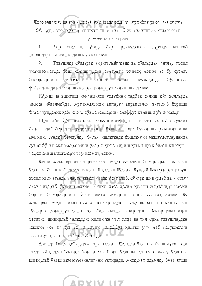 Логопед товушларни ҳосил қилишда бошқа тартибга риоя қилса ҳам бўлади, аммо қуйидаги икки шартнинг бажарилиши лозимлигини унутмаслик керак: 1. Бир вақтнинг ўзида бир артикуляцион гуруҳга мансуб товушларни ҳосил қилиш мумкин эмас. 2. Товушлар сўзларга киритилаётганда ва сўзлардан гаплар ҳосил қилинаётганда, бош келишикдаги отлардан қочмоқ лозим ва бу сўзлар беморларнинг атрофдаги кишилар билан мулоқотда бўлишида фойдаланадиган келишикларда талаффуз қилиниши лозим. Кўриш ва эшитиш имитацияси услубини тадбиқ қилиш кўп ҳолларда узоққа чўзилмайди. Артикуляцион аппарат апрапсияси енгилиб бориши билан кундалик ҳаётга оид сўз ва гапларни талаффуз қилишга ўргатилади. Шуни айтиб ўтиш керакки, товуш талаффузини тиклаш жараёни зудлик билан олиб борилса, дудуқланишга ўхшаган нутқ бузилиши ривожланиши мумкин. Бундай беморлар билан ишлаганда бошланғич машғулотларданоқ сўз ва бўғин оҳангдорлигини уларга ҳис эттириш ҳамда нутқ билан ҳамоҳанг нафас олиш машқларини ўтказмоқ лозим. Баъзи ҳолларда лаб апраксияси чуқур сезилган беморларда нисбатан ўқиш ва ёзиш қобилияти сақланиб қолган бўлади. Бундай беморларда товуш ҳосил қилинганда уларга аввал ичида ўқитилиб, сўнгра шивирлаб ва ниҳоят овоз чиқариб ўқитиш лозим. Чунки овоз ҳосил қилиш жараёнида иложи борича беморларнинг барча имкониятларини ишга солмоқ лозим. Бу ҳолларда нутқни тиклаш сонор ва сирғалувчи товушлардан ташкил топган сўзларни талаффуз қилиш ҳисобига амалга оширилади. Бемор томонидан овозсиз, шивирлаб талаффуз қилинган тил олди ва тил орқа товушлардан ташкил топган сўз ва гапларни талаффуз қилиш уни лаб товушларни талаффуз қилишга тайёрлаб боради. Амалда бунга қуйидагича эришилади. Логопед ўқиш ва ёзиш хусусияти сақланиб қолган беморга баланд овоз билан ўқишдан ташқари ичида ўқиш ва шивирлаб ўқиш ҳам мумкинлигини уқтиради. Аксарият одамлар буни яхши 