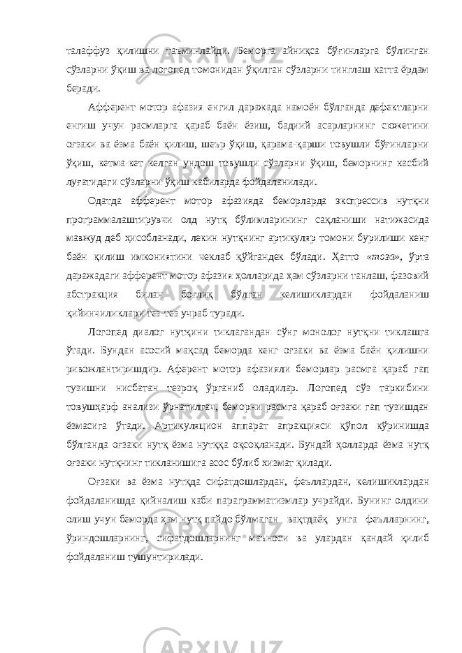 талаффуз қилишни таъминлайди. Беморга айниқса бўғинларга бўлинган сўзларни ўқиш ва логопед томонидан ўқилган сўзларни тинглаш катта ёрдам беради. Афферент мотор афазия енгил даражада намоён бўлганда дефектларни енгиш учун расмларга қараб баён ёзиш, бадиий асарларнинг сюжетини оғзаки ва ёзма баён қилиш, шеър ўқиш, қарама-қарши товушли бўғинларни ўқиш, кетма-кет келган ундош товушли сўзларни ўқиш, беморнинг касбий луғатидаги сўзларни ўқиш кабиларда фойдаланилади. Одатда афферент мотор афазияда беморларда экспрессив нутқни программалаштирувчи олд нутқ бўлимларининг сақланиши натижасида мавжуд деб ҳисобланади, лекин нутқнинг артикуляр томони бурилиши кенг баён қилиш имкониятини чеклаб қўйгандек бўлади. Ҳатто «тоза», ўрта даражадаги афферент мотор афазия ҳолларида ҳам сўзларни танлаш, фазовий абстракция билан боғлиқ бўлган келишиклардан фойдаланиш қийинчиликлари тез-тез учраб туради. Логопед диалог нутқини тиклагандан сўнг монолог нутқни тиклашга ўтади. Бундан асосий мақсад беморда кенг оғзаки ва ёзма баён қилишни ривожлантиришдир. Аферент мотор афазияли беморлар расмга қараб гап тузишни нисбатан тезроқ ўрганиб оладилар. Логопед сўз таркибини товушҳарф анализи ўрнатилгач, беморни расмга қараб оғзаки гап тузишдан ёзмасига ўтади. Артикуляцион аппарат апракцияси қўпол кўринишда бўлганда оғзаки нутқ ёзма нутққа оқсоқланади. Бундай ҳолларда ёзма нутқ оғзаки нутқнинг тикланишига асос бўлиб хизмат қилади. Оғзаки ва ёзма нутқда сифатдошлардан, феъллардан, келишиклардан фойдаланишда қийналиш каби параграмматизмлар учрайди. Бунинг олдини олиш учун беморда ҳам нутқ пайдо бўлмаган вақтдаёқ унга феълларнинг, ўриндошларнинг, сифатдошларнинг маъноси ва улардан қандай қилиб фойдаланиш тушунтирилади. 