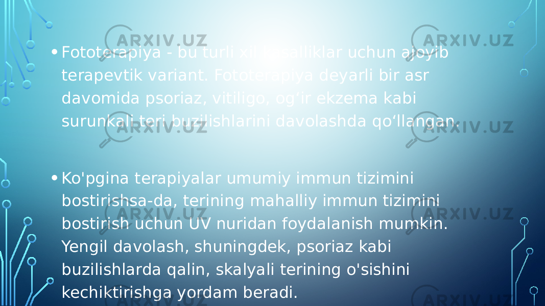 • Fototerapiya - bu turli xil kasalliklar uchun ajoyib terapevtik variant. Fototerapiya deyarli bir asr davomida psoriaz, vitiligo, ogʻir ekzema kabi surunkali teri buzilishlarini davolashda qoʻllangan. • Ko&#39;pgina terapiyalar umumiy immun tizimini bostirishsa-da, terining mahalliy immun tizimini bostirish uchun UV nuridan foydalanish mumkin. Yengil davolash, shuningdek, psoriaz kabi buzilishlarda qalin, skalyali terining o&#39;sishini kechiktirishga yordam beradi. 