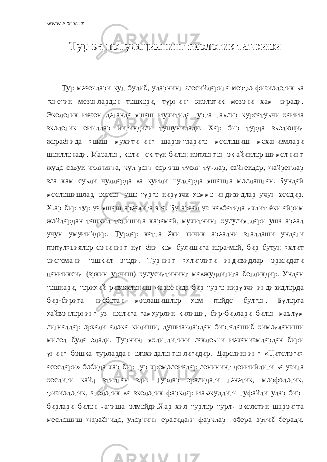 www.arxiv.uz Тур ва популяциянинг экологик таърифи Тур мезонлари куп булиб, уларнинг асосийларига морфо-физиологик ва генетик мезонлардан ташкари, турнинг экологик мезони хам киради. Экологик мезон деганда яшаш мухитида турга таъсир курсатувчи хамма экологик омиллар йигиндиси тушунилади. Хар бир турда эволюция жараёнида яшаш мухитининг шароитларига мослашиш механизмлари шаклланади. Масалан, калин ок тук билан копланган ок айиклар шимолнинг жуда совук иклимига, кул ранг-саргиш тусли туялар, сайгокдар, жайронлар эса кам сувли чулларда ва кумли чулларда яшашга мослашган. Бундай мослашишлар, асосан уша турга кирувчи хамма индивидлар учун хосдир. Х.ар бир тур уз яшаш ареалига эга. Бу ареал уз навбатида яхлит ёки айрим жойлардан ташкил топишига карамай, мухитнинг хусусиятлари уша ареал учун умумийдир. Турлар катта ёки кичик ареални эгаллаши ундаги популяциялар сонининг куп ёки кам булишига кара-май, бир бутун яхлит системани ташкил этади. Турнинг яхлитлиги инди видлар орасидаги панмиксия (эркин урчиш) хусусиятининг мавжудлигига богликдир. Ундан ташкари, тарихий ривожланиш жараёнида бир турга кирувчи индивидларда бир-бирига нисбатан мослашишлар хам пайдо булган. Буларга хайвонларнинг уз наслига гамхурлик килиши, бир-бирлари билан маълум сигналлар оркали алока килиши, душманлардан биргалашиб химояланиши мисол була олади. Турнинг яхлитлигини сакловчи механизмлардан бири унинг бошка турлардан алохидаланганлигидир. Дарсликнинг «Цитология асослари» бобида хар бир тур хромосомалар сонининг доимийлиги ва узига хослиги кайд этилган эди. Турлар орасидаги генетик, морфологик, физиологик, этологик ва экологик фарклар мавжудлиги туфайли улар бир- бирлари билан чатиша олмайди.Хар хил турлар турли экологик шароитга мослашиш жараёнида, уларнинг орасидаги фарклар тобора ортиб боради. 