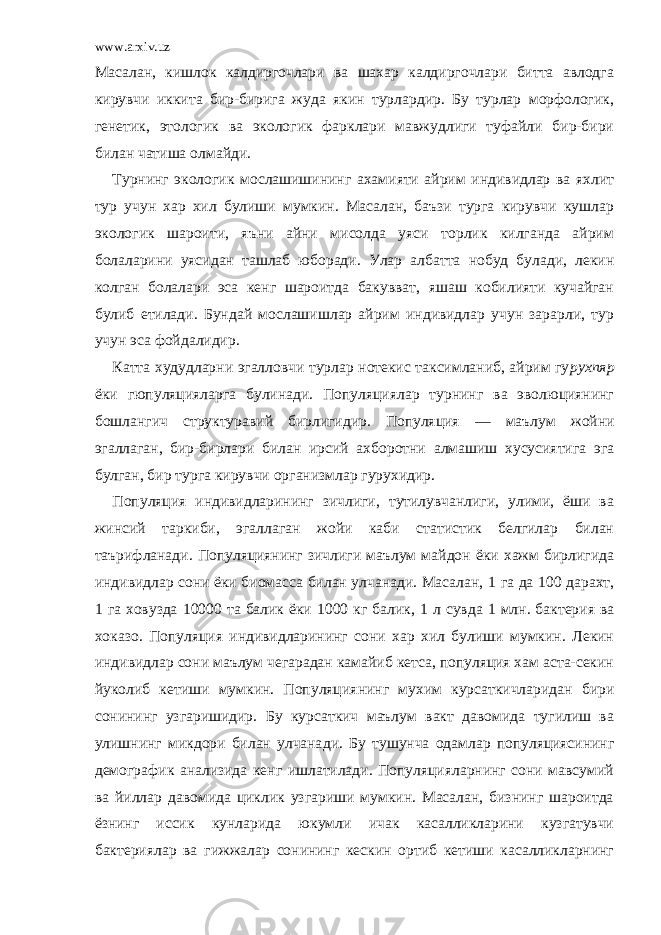 www.arxiv.uz Масалан, кишлок калдиргочлари ва шахар калдиргочлари битта авлодга кирувчи иккита бир-бирига жуда якин турлардир. Бу турлар морфологик, генетик, этологик ва экологик фарклари мавжудлиги туфайли бир-бири билан чатиша олмайди. Турнинг экологик мослашишининг ахамияти айрим индивидлар ва яхлит тур учун хар хил булиши мумкин. Масалан, баъзи турга кирувчи кушлар экологик шароити, яъни айни мисолда уяси торлик килганда айрим болаларини уясидан ташлаб юборади. Улар албатта нобуд булади, лекин колган болалари эса кенг шароитда бакувват, яшаш кобилияти кучайган булиб етилади. Бундай мослашишлар айрим индивидлар учун зарарли, тур учун эса фойдалидир. Катта худудларни эгалловчи турлар нотекис таксимланиб, айрим гу рухпяр ёки гюпуляцияларга булинади. Популяциялар турнинг ва эволюциянинг бошлангич структуравий бирлигидир. Популяция — маълум жойни эгаллаган, бир-бирлари билан ирсий ахборотни алмашиш хусусиятига эга булган, бир турга кирувчи организмлар гурухидир. Популяция индивидларининг зичлиги, тутилувчанлиги, улими, ёши ва жинсий таркиби, эгаллаган жойи каби статистик белгилар билан таърифланади. Популяциянинг зичлиги маълум майдон ёки хажм бирлигида индивидлар сони ёки биомасса билан улчанади. Масалан, 1 га да 100 дарахт, 1 га ховузда 10000 та балик ёки 1000 кг балик, 1 л сувда 1 млн. бактерия ва хоказо. Популяция индивидларининг сони хар хил булиши мумкин. Лекин индивидлар сони маълум чегарадан камайиб кетса, популяция хам аста-секин йуколиб кетиши мумкин. Популяция нинг мухим курсаткичларидан бири сонининг узгаришидир. Бу курсаткич маълум вакт давомида тугилиш ва улишнинг микдори билан улчана ди. Бу тушунча одамлар популяциясининг демографик анализида кенг ишлатилади. Популяцияларнинг сони мавсумий ва йиллар давомида циклик узгариши мумкин. Масалан, бизнинг шароитда ёзнинг иссик кунларида юкумли ичак касалликларини кузгатувчи бактериялар ва гижжалар сонининг кескин ортиб кетиши касалликларнинг 