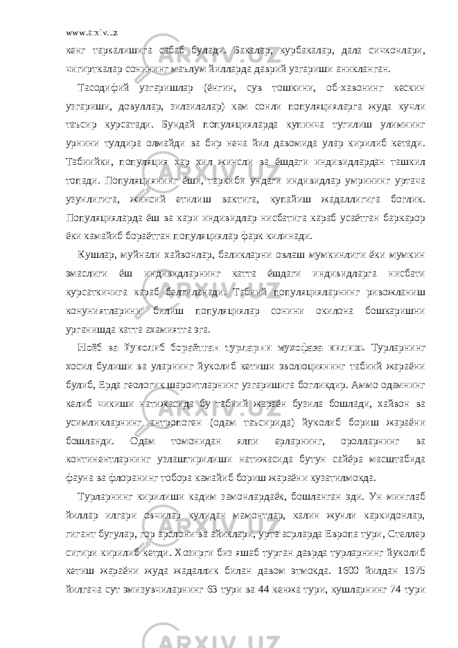 www.arxiv.uz кенг таркалишига сабаб булади. Бакалар, курбакалар, дала сичконлари, чигирткалар сонининг маълум йилларда даврий узгариши аникланган. Тасодифий узгаришлар (ёнгин, сув тошкини, об-хавонинг кескин узгариши, довуллар, зилзилалар) кам сонли популяцияларга жуда кучли таъсир курсатади. Бундай популяцияларда купинча тугилиш улимнинг урнини тулдира олмайди ва бир неча йил давомида улар кирилиб кетади. Табиийки, популяция хар хил жинсли ва ёшдаги индивидлардан ташкил топади. Популяциянинг ёши, таркиби ундаги индивидлар умрининг уртача узунлигига, жинсий етилиш вактига, купайиш жадаллигига боглик. Популяцияларда ёш ва кари индивидлар нисбатига караб усаётган баркарор ёки камайиб бораётган популяциялар фарк килинади. Кушлар, муйнали хайвонлар, баликларни овлаш мумкинлиги ёки мумкин эмаслиги ёш индивидларнинг катта ёшдаги индивидларга нисбати курсаткичига караб белгиланади. Табиий популяцияларнинг ривожланиш конуниятларини билиш популяциялар сонини окилона бошкаришни урганишда катта ахамиятга эга. Ноёб ва йуколиб бораётган турларни мухофаза килиш. Турларнинг хосил булиши ва уларнинг йуколиб кетиши эволюциянинг табиий жараёни булиб, Ерда геологик шароитларнинг узгаришига богликдир. Аммо одамнинг келиб чикиши натижасида бу табиий жараён бузила бошлади, хайвон ва усимликларнинг антропоген (одам таъсирида) йуколиб бориш жараёни бошланди. Одам томонидан ялпи ерларнинг, оролларнинг ва континентларнинг узлаштирилиши натижасида бутун сайёра масштабида фауна ва флоранинг тобора камайиб бориш жараёни кузатилмокда. Турларнинг кирилиши кадим замонлардаёк, бошланган эди. Ун минглаб йиллар илгари овчилар кулидан мамонтлар, калин жунли каркидонлар, гигант бугулар, гор арслони ва айиклари, урта асрларда Европа тури, Стеллер сигири кирилиб кетди. Хозирги биз яшаб турган даврда турларнинг йуколиб кетиш жараёни жуда жадаллик билан давом этмокда. 1600 йилдан 1975 йилгача сут эмизувчиларнинг 63 тури ва 44 кенжа тури, кушларнинг 74 тури 