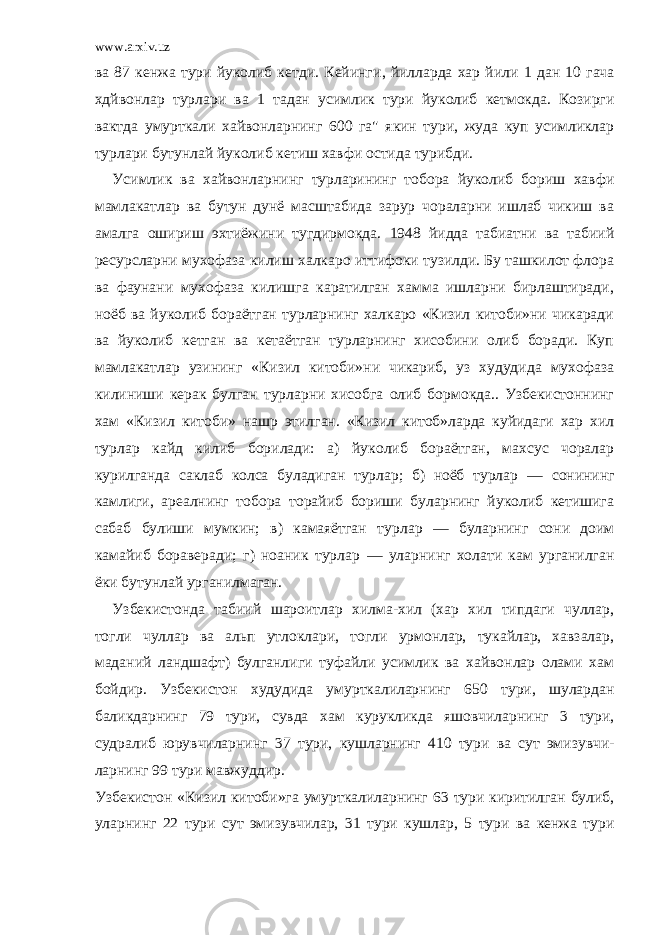 www.arxiv.uz ва 87 кенжа тури йуколиб кетди. Кейинги , йилларда хар йили 1 дан 10 гача хдйвонлар турлари ва 1 тадан усимлик тури йуколиб кетмокда. Козирги вактда умурткали хайвонларнинг 600 га&#34; якин тури, жуда куп усимликлар турлари бутунлай йуколиб кетиш хавфи остида турибди. Усимлик ва хайвонларнинг турларининг тобора йуколиб бориш хав фи мамлакатлар ва бутун дунё масштабида зарур чораларни ишлаб чикиш ва амалга ошириш эхтиёжини тугдирмокда. 1948 йидда табиатни ва табиий ресурсларни мухофаза килиш халкаро иттифоки тузилди. Бу ташкилот флора ва фаунани мухофаза килишга каратилган хамма ишларни бирлаштиради, ноёб ва йуколиб бораётган турларнинг халкаро «Кизил китоби»ни чикаради ва йуколиб кетган ва кетаётган турларнинг хисобини олиб боради. Куп мамлакатлар узининг «Кизил китоби»ни чикариб, уз худудида мухофаза килиниши керак булган турларни хисобга олиб бормокда.. Узбекистоннинг хам «Кизил китоби» нашр этилган. «Кизил китоб»ларда куйидаги хар хил турлар кайд килиб борилади: а) йуколиб бораётган, махсус чоралар курилганда саклаб колса буладиган турлар; б) ноёб турлар — сонининг камлиги, ареалнинг тобора торайиб бориши буларнинг йуколиб кетишига сабаб булиши мумкин; в) камаяётган тур лар — буларнинг сони доим камайиб бораверади; г) ноаник турлар — уларнинг холати кам урганилган ёки бутунлай урганилмаган. Узбекистонда табиий шароитлар хилма-хил (хар хил типдаги чуллар, тогли чуллар ва альп утлоклари, тогли урмонлар, тукайлар, хавзалар, маданий ландшафт) булганлиги туфайли усимлик ва хайвонлар олами хам бойдир. Узбекистон худудида умурткалиларнинг 650 тури, шулардан баликдарнинг 79 тури, сувда хам курукликда яшовчиларнинг 3 тури, судралиб юрувчиларнинг 37 тури, кушларнинг 410 тури ва сут эмизувчи - ларнинг 99 тури мавжуддир. Узбекистон «Кизил китоби»га умурткалиларнинг 63 тури киритилган булиб, уларнинг 22 тури сут эмизувчилар, 31 тури кушлар, 5 тури ва кенжа тури 