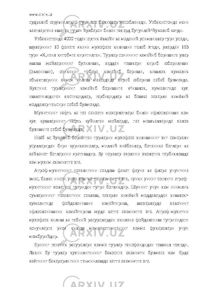 www.arxiv.uz судралиб юрувчилар, 5 тури эса баликдар хисобланади. Узбекистонда якин вактларгача яшаган турон йулбарси билан гепард бутунлай^йуколиб кетди. Узбекистонда 4000 тадан ортик ёввойи ва маданий усимликлар тури усади, шуларнинг 10 фоизга якини мухофаза килишни талаб этади, улардан 163 тури «К,изил китоб»га киритилган. Турлар сонининг камайиб боришига улар яшаш жойларининг бузилиши, хаддан ташкари кириб юборилиши (овланиши), озикнинг тобора камайиб бориши, кишлок хужалик объектларини химоя килиш максадида кириб юбориш сабаб булмокда. Купгина турларнинг камайиб боришига к^ишлок, хужалигида куп ишлатиладиган пестицидлар, гербицидлар ва бошка захарли кимёвий моддалар таъсири сабаб булмокда. Мухитнинг нефть ва газ саноати махсулотлари билан ифлосланиши хам куп кушларнинг нефть куйилган жойларда, газ машъалларида халок булишига сабаб булмокда. Ноёб ва йуколиб бораётган турларни мухофаза килишнинг энг самарали усулларидан бири курикхоналар, миллий хиёбонлар, ботаника боглари ва хайвонот богларини яратишдир. Бу чоралар ахолини экологик тарбиялашда хам мухим ахамиятга эга. Атроф-мухитнинг тозалигини сакдаш факат фауна ва флора учунгина эмас, балки инсон учун хам катта ахамиятга эга, чунки унинг соглиги атроф- мухитнинг холатига тугридан-тугри богликдир. Шунинг учун хам ичимлик сувларининг тозалигини саклаш, захарли кимёвий моддалардан кишлок> хужалигида фойдаланишни камайтириш, шахарларда хавонинг ифлосланишини камайтириш жуда катта ахамиятга эга. Атроф-мухитни мухофаза килиш ва табиий ресурслардан окилона фойдаланиш тугрисидаги конунларга риоя килиш мамлакатимизнинг хамма фукаролари учун мажбурийдир. Ернинг генетик ресурслари хамма турлар генофондидан ташкил топади. Лекин бу турлар купчилигининг бевосига ахамияти булмаса хам Ерда хаётнинг бекарорлигини таъминлашда катта ахамиятга эга. 