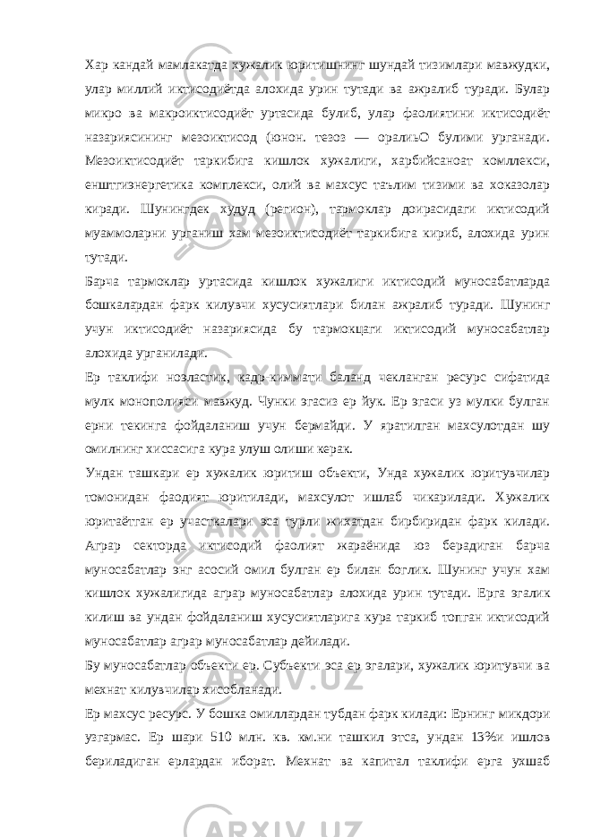 Хар кандай мамлакатда хужалик юритишнинг шундай тизимлари мавжудки, улар миллий иктисодиётда алохида урин тутади ва ажралиб туради. Булар микро ва макроиктисодиёт уртасида булиб, улар фаолиятини иктисодиёт назариясининг мезоиктисод (юнон. тезоз — оралиьО булими урганади. Мезоиктисодиёт таркибига кишлок хужалиги, харбийсаноат комллекси, енштгиэнергетика комплекси, олий ва махсус таълим тизими ва хоказолар киради. Шунингдек худуд (регион), тармоклар доирасидаги иктисодий муаммоларни урганиш хам мезоиктисодиёт таркибига кириб, алохида урин тутади. Барча тармоклар уртасида кишлок хужалиги иктисодий муносабатларда бошкалардан фарк килувчи хусусиятлари билан ажралиб туради. Шунинг учун иктисодиёт назариясида бу тармокцаги иктисодий муносабатлар алохида урганилади. Ер таклифи ноэластик, кадр - киммати баланд чекланган ресурс сифатида мулк монополияси мавжуд. Чунки эгасиз ер йук. Ер эгаси уз мулки булган ерни текинга фойдаланиш учун бермайди. У яратилган махсулотдан шу омилнинг хиссасига кура улуш олиши керак. Ундан ташкари ер хужалик юритиш объекти, Унда хужалик юритувчилар томонидан фаодият юритилади, махсулот ишлаб чикарилади. Хужалик юритаётган ер участкалари эса турли жихатдан бирбиридан фарк килади. Аграр секторда иктисодий фаолият жараёнида юз берадиган барча муносабатлар энг асосий омил булган ер билан боглик. Шунинг учун хам кишлок хужалигида аграр муносабатлар алохида урин тутади. Ерга эгалик килиш ва ундан фойдаланиш хусусиятларига кура таркиб топган иктисодий муносабатлар аграр муносабатлар дейилади. Бу муносабатлар объекти ер. Субъекти эса ер эгалари, хужалик юритувчи ва мехнат килувчилар хисобланади. Ер махсус ресурс. У бошка омиллардан тубдан фарк килади: Ернинг микдори узгармас. Ер шари 510 млн. кв. км.ни ташкил этса, у н дан 13%и ишлов бериладиган ерлардан иборат. Мехнат ва капитал таклифи ерга ухшаб 