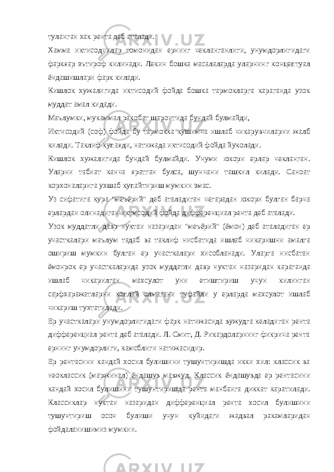 туланган хак рента деб аталади. Хамма иктисодчилар томонидан ернинг чекланганлиги, унумдорлигидаги фаркяар эътироф килинади. Лекин бошка масалаларда уларнинг концептуал ёндашишлари фарк килади. Кишлок хужалигида иктисодий фойда бошка тармокларга караганда узок муддат амал кидади. Маълумки, мукаммал ракобат шароитида бундай булмайди, Иктисодий (соф) фойда бу тармокка кушимча ишлаб чикарувчиларни жалб килади. Таклиф купаяди, натижада иктисодий фойда йуколади. Кишлок хужалигида бундай булмайди. Унуми юкори ерлар чекланган. Уларни табиат канча яратган булса, шунчани ташкил килади. Саноат корхоналарига ухшаб купайтириш мумкин эмас. Уз сифатига кура &#34;меъёрий&#34; деб аталадиган чегарадан юкори булган барча ерлардан олинадиган иктмсодий фойда дифференциал рента деб аталади. Узок муддатли давр нуктаи назаридан &#34;меъёрий&#34; (ёмон) деб аталадиган ер участкалари маълум тадаб ва таклиф нисбатида ишлаб чикаришни амалга ошириш мумкин булган ер участкалари хисобланади. Уларга нисбатан ёмонрок ер участкаларида узок муддатли давр нуктаи назаридан караганда ишлаб чикарилган махсулот уни етиштириш учун килинган сарфхаражатларни коплай олмагани туфайли у ерларда махсулот ишлаб чикариш тухтатилади. Ер участкалари унумдорлигидаги фарк натижасида вужудга келадиган рента дифференциал рента деб аталади. Л. Смит, Д. Рикардоларнинг фикрича рента ернинг унумдорлиги, камсблиги натижасидир. Ер рентасини кандай хосил булишини тушунтиришда икки хил: классик ва неоклассик (маржинал) ёндашув мавжуд. Классик ёндашувда ер рентасини кандай хосил булишини тушунтиришда рента манбаига диккат каратилади. Классиклар нуктаи назаридан дифференциал рента хосил булишини тушунтириш осон булиши учун куйидаги жадвал ракамларидан фойдаланишимиз мумкин. 