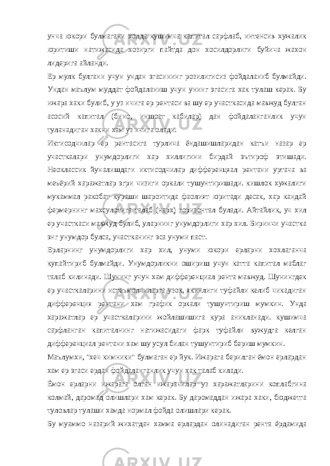 унча юкори булмагани холда кушимча капитал сарфлаб, интенсив хужалик юритиши натижасида хозирги пайтда дон хосилдорлиги буйича жахон лидерига айланди. Ер мулк булгани учун ундан эгасининг розилигисиз фойдаланиб булмайди. Ундан маълум муддат фойдаланиш учун унинг эгасига хак тулаш керак. Бу ижара хаки булиб, у уз ичига ер рентаси ва шу ер участкасида мавжуд булган асосий капитал (бино, иншоат кабилар) дан фойдаланганлик учун туланадиган хакни хам уз ичига олади. Иктисодчилар ер рентасига турлича ёндашишларидан катъи назар ер участкалари унумдорлиги хар хиллигини бирдай эътироф этишади. Неоклассик йуналишдаги иктисодчилар дифференцяал рентани уртача ва меъёрий харажатлар эгри чизиги оркали тушунтиришади. кишлок хужалиги мукаммал ракобат кураши шароитида фаолият юритади десак, хар кандай фермернинг махсулотига талаб (нарх) горизонтал булади. Айтайлик, уч хил ер участкаси мавжуд булиб, уларнинг унумдорлиги хар хил. Биринчи участка энг унумдор булса, участканинг эса унуми паст. Ерларнинг унумдорлиги хар хил, унуми юкори ерларни хохлаганча купайтириб булмайди. Унумдорликни ошириш учун катта капитал маблаг талаб килинади. Шунинг учун хам дифференциал рента мавжуд. Шунингдек ер участкаларини истеъмолчиларга узок, якинлиги туфайли келиб чикадиган дифференция рентани хам график оркали тушунтириш мумкин. Унда харажатлар ер участкаларини жойлашишига кура аникланади. кушимча сарфланган капиталнинг натижасидаги фарк туфайли вужудга келган дифференциал рентани хам шу усул билан тушунтириб бериш мумкин. Маълумхи, &#34;хеч кимники&#34; булмаган ер йук. Ижарага берилган ёмон ерлардан хам ер эгаси ердан фойдаланганлик учун хак талаб килади. Ёмон ерларни ижарага олган ижарачилар уз харажатларини коплабгина колмай, даромад олишлари хам керак. Бу даромаддан ижара хаки, бюджетга туловлар тулаши хамда нормал фойда олишлари керак. Бу муаммо назарий жихатдан хамма ерлардан олинадиган рента ёрдамида 