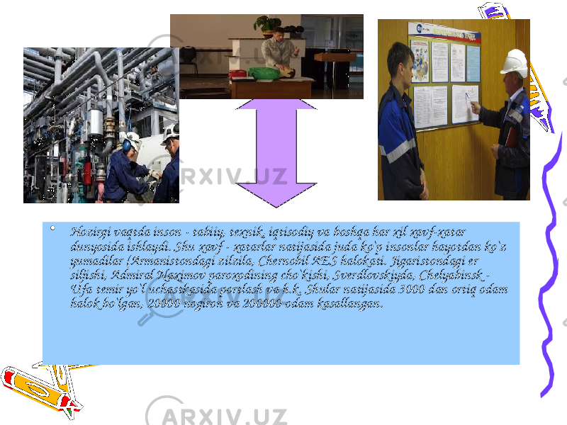 • Hozirgi vaqtda inson - tabiiy, texnik, iqtisodiy va boshqa har xil xavf-xatar dunyosida ishlaydi. Shu xavf - xatarlar natijasida juda ko`p insonlar hayotdan ko`z yumadilar (Armanistondagi zilzila, Chernobil AES halokati. Jigaristondagi er siljishi, Admiral Naximov paroxodining cho`kishi, Sverdlovskiyda, Chelyabinsk - Ufa temir yo`l uchastkasida portlash va h.k. Shular natijasida 3000 dan ortiq odam halok bo`lgan, 20000 nogiron va 200000 odam kasallangan. 