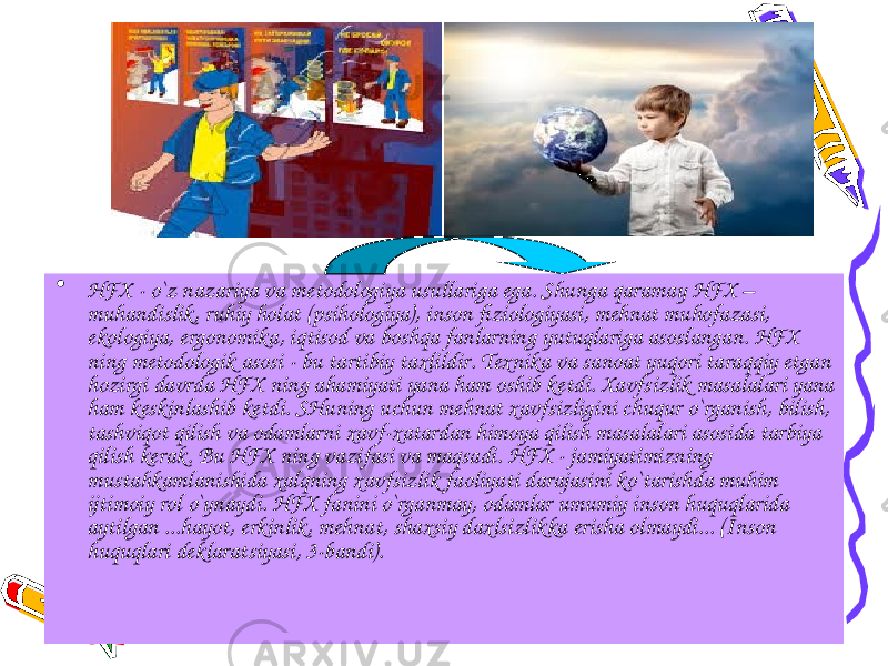 • HFX - o`z nazariya va metodologiya usullariga ega. Shunga qaramay HFX – muhandislik, ruhiy holat (psihologiya), inson fiziologiyasi, mehnat muhofazasi, ekologiya, ergonomika, iqtisod va boshqa fanlarning yutuqlariga asoslangan. HFX ning metodologik asosi - bu tartibiy taxlildir. Texnika va sanoat yuqori taraqqiy etgan hozirgi davrda HFX ning ahamiyati yana ham oshib ketdi. Xavfsizlik masalalari yana ham keskinlashib ketdi. SHuning uchun mehnat xavfsizligini chuqur o`rganish, bilish, tashviqot qilish va odamlarni xavf-xatardan himoya qilish masalalari asosida tarbiya qilish kerak. Bu HFX ning vazifasi va maqsadi. HFX - jamiyatimizning mustahkamlanishida xalqning xavfsizlik faoliyati darajasini ko`tarishda muhim ijtimoiy rol o`ynaydi. HFX fanini o`rganmay, odamlar umumiy inson huquqlarida aytilgan ...hayot, erkinlik, mehnat, shaxsiy daxlsizlikka erisha olmaydi... (Inson huquqlari deklaratsiyasi, 3-bandi). 