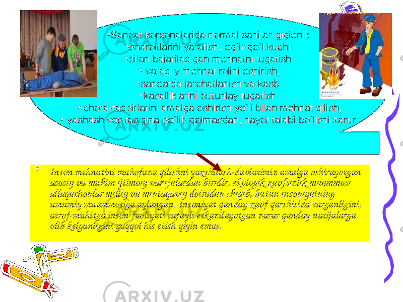 • Inson mehnatini muhofaza qilishni yaxshilash-davlatimiz amalga oshirayotgan asosiy va muhim ijtimoiy vazifalardan biridir. ekologik xavfsizlik muammosi allaqachonlar milliy va mintaqaviy doiradan chiqib, butun insoniyatning umumiy muammosiga aylangan. Insoniyat qanday xavf qarshisida turganligini, atrof-muhitga inson faoliyati tufayli etkazilayotgan zarar qanday natijalarga olib kelganligini yaqqol his etish qiyin emas. • Sanoat korxonalarida normal sanitar-gigienik • sharoitlarini yaratish, og`ir qo`l kuchi • bilan bajariladigan mehnatni tugatish • va aqliy mehnat rolini oshirish, • sanoatda jarohatlanish va kasb • kasalliklarini butunlay tugatish • chora-tadbirlarini amalga oshirish yo`li bilan mehnat qilish, • yashash vositasigina bo`lib qolmasdan, hayot talabi bo`lishi zarur. 