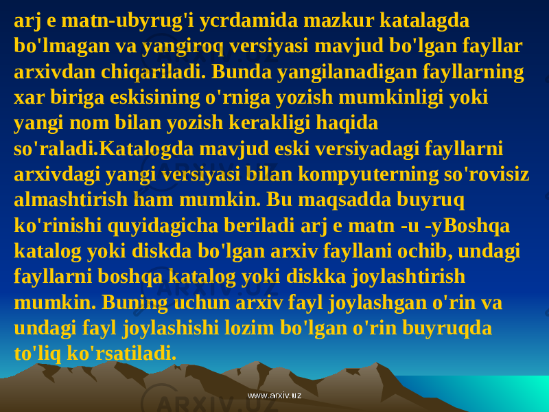 arj e matn-ubyrug&#39;i ycrdamida mazkur katalagda bo&#39;lmagan va yangiroq versiyasi mavjud bo&#39;lgan fayllar arxivdan chiqariladi. Bunda yangilanadigan fayllarning xar biriga eskisining o&#39;rniga yozish mumkinligi yoki yangi nom bilan yozish kerakligi haqida so&#39;raladi.Katalogda mavjud eski versiyadagi fayllarni arxivdagi yangi versiyasi bilan kompyuterning so&#39;rovisiz almashtirish ham mumkin. Bu maqsadda buyruq ko&#39;rinishi quyidagicha beriladi arj e matn -u -y Boshqa katalog yoki diskda bo&#39;lgan arxiv fayllani ochib, undagi fayllarni boshqa katalog yoki diskka joylashtirish mumkin. Buning uchun arxiv fayl joylashgan o&#39;rin va undagi fayl joylashishi lozim bo&#39;lgan o&#39;rin buyruqda to&#39;liq ko&#39;rsatiladi. www.arxiv.uzwww.arxiv.uz 