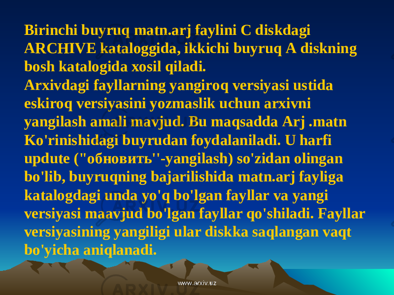 Birinchi buyruq matn.arj faylini С diskdagi ARCHIVE kataloggida, ikkichi buyruq A diskning bosh katalogida xosil qiladi. Arxivdagi fayllarning yangiroq versiyasi ustida eskiroq versiyasini yozmaslik uchun arxivni yangilash amali mavjud. Bu maqsadda Arj .matn Ko&#39;rinishidagi buyrudan foydalaniladi. U harfi updute (&#34;обновить&#39;&#39;-yangilash) so&#39;zidan olingan bo&#39;lib, buyruqning bajarilishida matn.arj fayliga katalogdagi unda yo&#39;q bo&#39;lgan fayllar va yangi versiyasi maavjud bo&#39;lgan fayllar qo&#39;shiladi. Fayllar versiyasining yangiligi ular diskka saqlangan vaqt bo&#39;yicha aniqlanadi. www.arxiv.uzwww.arxiv.uz 