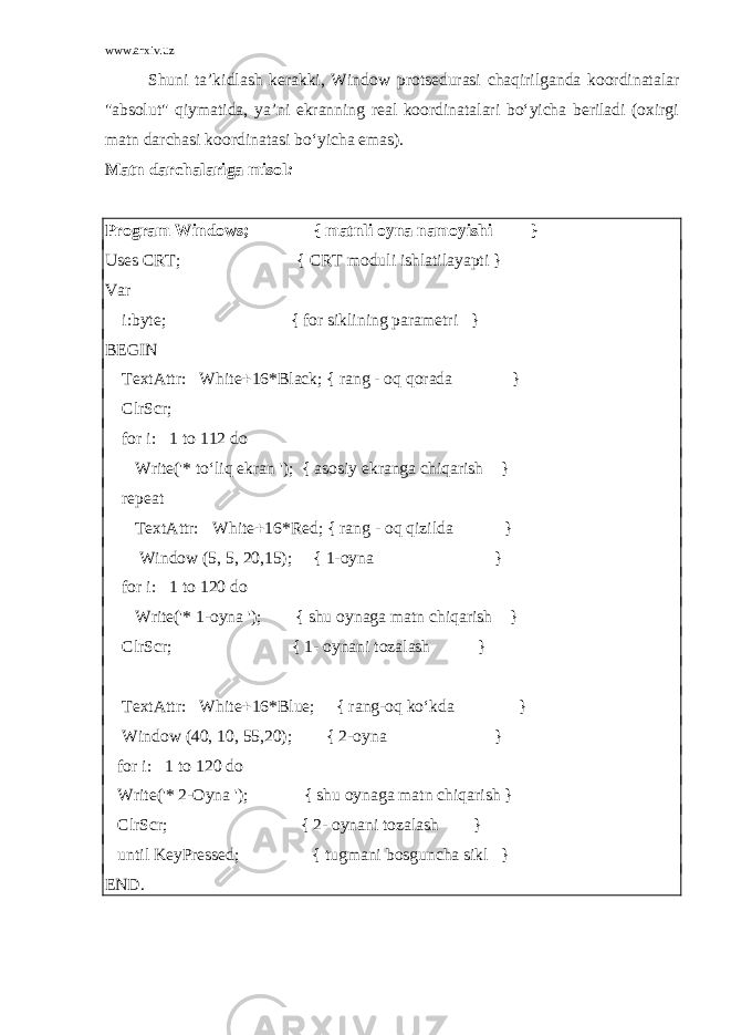 www.arxiv.uz Shuni ta’kidlash kerakki, Window protsedurasi chaqirilganda koordinatalar &#34;absolut&#34; qiymatida, ya’ni ekranning real koordinatalari bo‘yicha beriladi (oxirgi matn darchasi koordinatasi bo‘yicha emas). Matn darchalariga misol : Program Windows; { matn li oyna namoyishi } Uses CRT; { CRT moduli ishlatilayapti } Var i:byte; { for siklining parametri } BEGIN TextAttr:  White  16*Black; { rang - oq qorada } ClrScr; for i:  1 to 112 do Write(&#39;* to‘liq ekran &#39;); { asosiy ekranga chiqarish } repeat TextAttr:  White  16*Red; { rang - oq qizilda } Window (5, 5, 20,15); { 1-oyna } for i:  1 to 120 do Write(&#39;* 1-oyna &#39;); { shu oynaga matn chiqa r ish } ClrScr; { 1- oynani tozalash } TextAttr:  White  16*Blue; { rang-oq ko‘kda } Window (40, 10, 55,20); { 2-oyna } for i:  1 to 120 do Write(&#39;* 2-Oyna &#39;); { shu oynaga matn chiqarish } ClrScr; { 2- oynani tozalash } until KeyPressed; { tugmani bosguncha sikl } END. 