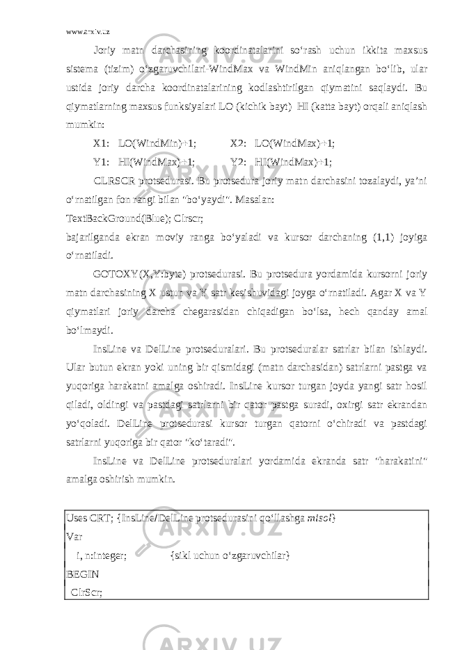 www.arxiv.uz Joriy matn darchasining koordinatalarini so‘rash uchun ikkita maxsus sistema (tizim) o‘zgaruvchilari-WindMax va WindMin aniqlangan bo‘lib, ular ustida joriy darcha koordinatalarining kodlashtirilgan qiymatini saqlaydi. Bu qiymatlarning maxsus funksiyalari LO (kichik bayt) HI (katta bayt) orqali aniqlash mumkin: X1:  LO(WindMin)  1; X2:  LO(WindMax)  1; Y1:  HI(WindMax)  1; Y2:  HI(WindMax)  1; CLRSCR protsedurasi. Bu protsedura joriy matn darchasini tozalaydi, ya’ni o‘rnatilgan fon rangi bilan &#34;bo‘yaydi&#34;. Masalan: TextBackGround(Blue); Clrscr; bajarilganda ekran moviy ranga bo‘yaladi va kursor darchaning (1,1) joyiga o‘rnatiladi. GOTOXY(X,Y:byte) protsedurasi. Bu protsedura yordamida kursorni joriy matn darchasining X ustun va Y satr kesishuvidagi joyga o‘rnatiladi. Agar X va Y qiymatlari joriy darcha chegarasidan chiqadigan bo‘lsa, hech qanday amal bo‘lmaydi. InsLine va DelLine protseduralari . Bu protseduralar satrlar bilan ishlaydi. Ular butun ekran yoki uning bir qismidagi (matn darchasidan) satrlarni pastga va yuqoriga harakatni amalga oshiradi. InsLine kursor turgan joyda yangi satr hosil qiladi, oldingi va pastdagi satrlarni bir qator pastga suradi, oxirgi satr ekrandan yo‘qoladi. DelLine protsedurasi kursor turgan qatorni o‘chiradi va pastdagi satrlarni yuqoriga bir qator &#34;ko‘taradi&#34;. InsLine va DelLine protseduralari yordamida ekranda satr &#34;harakatini&#34; amalga oshirish mumkin. Uses CRT; {InsLine  DelLine protsedurasini qo‘llashga misol } Var i, n:integer; {sikl uchun o‘zgaruvchilar} BEGIN ClrScr; 