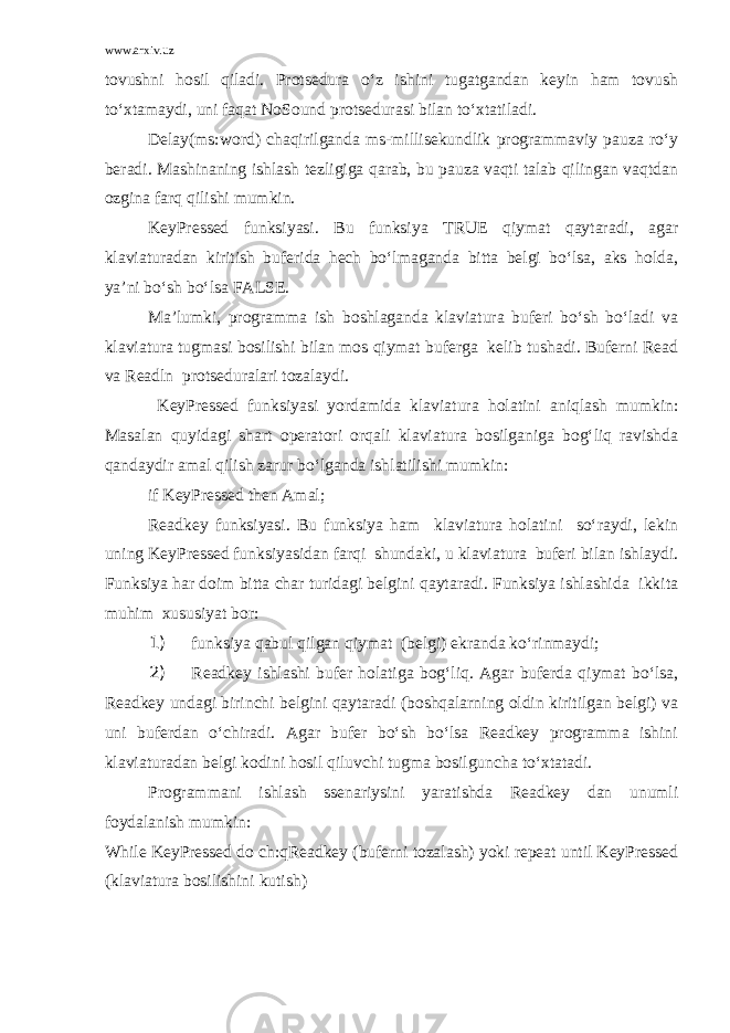 www.arxiv.uz tovushni hosil qiladi. Protsedura o‘z ishini tugatgandan keyin ham tovush to‘xtamaydi, uni faqat NoSound protsedurasi bilan to‘xtatiladi. Delay(ms:word) chaqirilganda ms-millisekundlik programmaviy pauza ro‘y beradi. Mashinaning ishlash tezligiga qarab, bu pauza vaqti talab qilingan vaqtdan ozgina farq qilishi mumkin. KeyPressed funksiyasi. Bu funksiya TRUE qiymat qaytaradi, agar klaviaturadan kiritish buferida hech bo‘lmaganda bitta belgi bo‘lsa, aks holda, ya’ni bo‘sh bo‘lsa FALSE. Ma’lumki, programma ish boshlaganda klaviatura buferi bo‘sh bo‘ladi va klaviatura tugmasi bosilishi bilan mos qiymat buferga kelib tushadi. Buferni Read va Readln protseduralari tozalaydi. KeyPressed funksiyasi yordamida klaviatura hol a tini aniqlash mumkin: Masalan quyidagi shart operatori orqali klaviatura bosilganiga bog‘liq ravishda qandaydir amal qilish zarur bo‘lganda ishlatilishi mumkin: if KeyPressed then Amal; Readkey funksiyasi. Bu funksiya ham klaviatura holatini so‘raydi, lekin uning KeyPressed funksiyasidan farqi shundaki, u klaviatura buferi bilan ishlaydi. Funksiya har doim bitta char turidagi belgini qaytaradi. Funksiya ishlashida ikkita muhim xususiyat bor: 1) funksiya qabul qilgan qiymat (belgi) ekranda ko‘rinmaydi; 2) Readkey ishlashi bufer holatiga bog‘liq. Agar buferda qiymat bo‘lsa, Readkey undagi birinchi belgini qaytaradi (boshqalarning oldin kiritilgan belgi) va uni buferdan o‘chiradi. Agar bufer bo‘sh bo‘lsa Readkey programma ishini klaviaturadan belgi kodini hosil qiluvchi tugma bosilguncha to‘xtatadi. Programmani ishlash ssenariysini yaratishda Readkey dan unumli foydalanish mumkin: While KeyPressed do ch:qReadkey (buferni tozalash) yoki repeat until KeyPressed (klaviatura bosilishini kutish) 